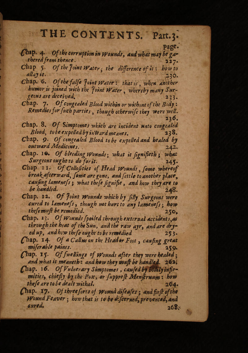 1 page.' foap. 4. oft he corruption in Wounds, and what may be ga¬ thered from thence. a a 7. Chap 5 • Of the Joint Water - the difference of it: howto allajit. . 236. Chap. 6. Ofthefalfe Joint Water: that is, when another humor is jotned with the Joint Water, whereby many Sur¬ geons are deceived, 253. Chap. 7* Of Congealed Blood within or without of the Body: Remedies for fuch parties , though otherwife they were well. 23 6. Chap. 8. Of Simp tomes which are incident unto congealed Blood, to be expelled by intoard meanes. 238. Chap. 9. Of congealed Blood to be expelled and healed by outward Medicines. . 242. Chap. 10. Of bleeding Wounds; what it Jignifieth j what Surgeons ought to do for it. 24 J. Chap 11. OfCollofities of Head Wounds, fome whereof breakjtfterward, feme are gone, and fettle t a another place9 caufing lamenefs j what theft fignife, and how they are to be handled. 248. Chap. 12, Of Joint Wounds which by filly Surgeons were cured to lamenefs, though not hurt to any lamenefs j how theftmufi be remedied. 250, Chap. J3. Of Wounds fpoiled through external accidents,as through the heat of the Sun, and the raw ayr, and are dry- ed up, and how thefe ought to be remedied 25 3 • ^hap. 14* Of a Callus on the Header Foot, caufing great miferable paines. 255). £Tiap. 15. Offive Rings of Wounds after they were healed; and what it meaneth: and how they mufi be handled. 261* j^Tiap. 16. Of Vulnerary Simptomes, caufed by maty infir¬ mities, chiefly by the Fox, or fupprefi Menfiruum' how thefe are to be dealt withal, 2<ty. £Tiap. 17. Of three forts of Wound difeafes 3 andfirfloftht WoundFeaver; how that is to be dfcerxed, prevented, and , ****d> 268;