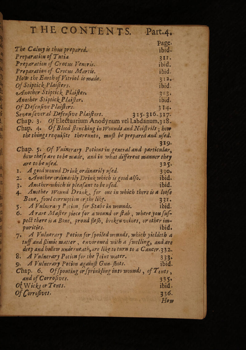 THECON T E NTS. Part.4 Page. ibid. 31 r. ibid, ibid. 3 I 2 8 - ibid. 3*3* ibid.' 3*4‘ 315.316. 317. The Calmy is thus prepared. Preparation of Tmi a. Preparation of Crocm Veneris. Preparation of Crocm Martis. Hoty the Earth of Vitriol is made. Of StiptickJ3 laifier s. Another Stipticl» Plainer* Another StiptickJPlaifier* Of T> efenfive P laifier s. Seven fever al Defenfive Plaifiert. Chap. 3. 0/Eleduarium Anodynum velLabdanum.318. Chap. 4* Of B lood flenching in Wounds and Noifirilsj hove the things requiftte there nnt 0, mu ft be prepared and ufed. 319* Chap. 5* Of Vulnerary Potionsin general and particular, bow thefe are to be made, and in what different manner they are to be ufed. 325. 1. A good wound Dr ink^ordinarily ufed. 3 30. 2. ssfnother ordinarily Drin f which is good alfo. ibid. 3. Another-which is pleafant to be ufed. ibid. 4. Another Wound Drinks, for one in which there is a loofe Bone, fowl corruption or the like. 3 3 r. 5. A Vulnerary ?otion for Stabs in wounds. ibid. 6. A rare Mafter piece for a wound or fiab, where you fuf- « peU there is a Bone^ proud ftejb, broken veines^ or other im¬ purities. ibid. 7. A Vulnerary Potion for fpoiled wounds, which yieldeth a tuff and f.imie matter , environed with a f welling,, and are deep and hollow underneath, are like to turn to a Cancer. 2. 8. A Vulnerary Potion for the Joint water. 333* 9. A Vulnerary Potion againfi Gun- fhots. ibid. Chap. 6. Of [pouting orfprinkling into wounds, of Tents, andofCorrofives. 33 5* 0{ Wicks or Tents. ibid. Of (forrofives, 33 6. Hew