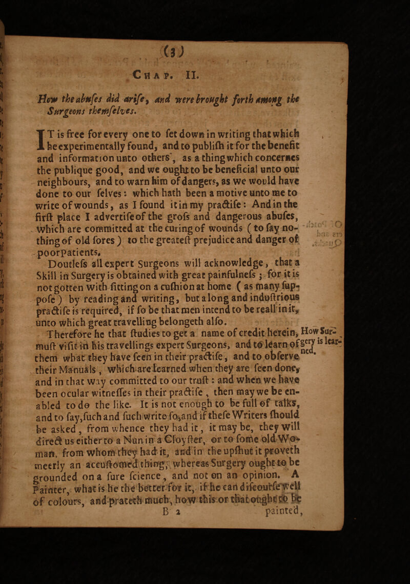 * < \ 1 Hew the ahnfes did arife, bw brought forth Among the Surgeons themfelves. IT is free for every one to fet down in writing that which be experimentally found, and to publifh it for the benefit and information unto others”, as a thing which concemes the publiqne good, and we oughtto be beneficial unto our neighbours, and to warn him of dangers, as we would have done to our felves: which hath been a motive unto me to write of wounds, as I found it in my pra&ife: And in the firft place I advertifeof the grofs and dangerous abufes, Which are committed at the curing of wounds (to fay no¬ thing of old fores ) to the greateft prejudice and danger of poorpatients, Doutlefs all expert Surgeons will acknowledge, that a Skill in Surgery is obtained with great painfulnefs j for it is not gotten with fitting on a cuftiionat home ( as many fup- pofe) by reading and writing, but a long and indofirious pra&ife is required, if fo be that men intend to be reall in it, unto which great travelling belongethalfo. Therefore he that ftudies to get a name of credit herein, How Sur- muft vifit in his travellings expert Surgeons, and to learn of is *caf them what they have feen in their pra&ife, andto obferve their Manuals, which are learned when they are feen done, and in that way committed to our truft *• and when we have been ocular witnefies in their praftife , then may we be en¬ abled to do the like. It is not enough to be full of talks, and to fay,fuch and fuch write fo*and if thefe Writers fhould be asked , from whence they had it, it may be, they will dirc& us either to a Nun in a Cloyfter, or to fome old Wo* man, from whom they had*, it, and in the upfhut it proveth cneeriy an accuftomed thing, whereas Surgery ought to be orounded on a fure fcience , and not on an opinion. A Painter, what is he the better for it, if he can of colours, and prateth much, how this-or B 2 painted