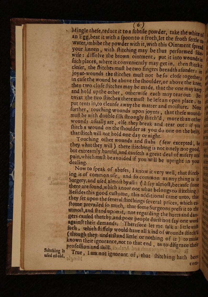 > Mingle thefe.reduce it to a fubtile powder, take the white«r an Egg,beat it with a fpoonto a froth,let the froth fettle water,imbibe the powder with it, with this Ointment foreJ yourlinnen with Pitching may be thus performed lit, I wife: diffolve the brown ointment, put it into woundst\ fuch places, wheTe it conveniently may get in, then ftitchh ' clofer, the fli tches muft be two fingers breadth afunder • j„ joynt-wounds the flitches muflnot befo dofe together. , in cafe the wound be above the Aioulder,or above the W anThT? C°h ft,Cthes may be made> that the one may keep j and hold up the other, otherwise each may tear out 2 twist the two flitches there mart beleftan open place, to i pu tents m,to cleanfe away the matter and moiflure. Not further, touching wouods upon joy ms, that thefe wound nmfl be with doublefilk flrongly ditch'd morethan ot j wounds ufuallyare elfe they break and tear out if flitch a wound on thefhoulden* a i , rP mm m ™ wS  izdc°o,,conthe be% Touching other wounds and ftabl (few executed h they, what they will) there Hitching is not o nelv not i’o/ but extreamly hurtful and ran^rK » j ,X no5 S00^ Dain whirh mn'ft K« ’ j . a great deal ofmifery and Sng aW'ded ,f ^ wiU b* upright i0 your surgery,and ufed a.moflhN, B SStt c.,^0W 10t helongsto Hitching.) n ’ 1 ac f°roe Surgeons prefs it to the -1 * no^ regarding- the hurts, and dan- ^^pl® doted?hot fay one word Ml * ivSiehftiSsljj would have°all a J1*/!* !*S profemonSS’0' *° **'tnd * “E0 di%race their -A A True, Iara notignottant of, that Hitching hath b«« corn