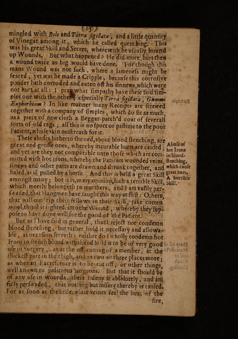 ■> J ' -3  ' ’■ - 4 VA mingled with ««« *«rr« j%tu*t*, and a little quantity or Vinegar among it , which he called quenching; This was his great Skill and Secret, wherewith he ufUally bound up wounds. But what happened ? He did more hurt then a wound twice as big would havedone. Forthough this mans Wound was not Pitch ■, where a lamenefs might be feared , yet was he made a Cripple, becaofe this corrofive pouder hath corroded and eaten off his finncws}which were not hurt at all: I praj^vhat fimpachy have thefe faid^fim-* pies one with the othe$ iefpecially Terra'foiMk; Gkmmi Euphorhum ? In like manner many Receipts are fcrewcd together with a company of fimples, which do fit as much as a piece of new doth a Beggar-patch'd coat of feverali iorts of old rags ;. all this is no fport or paftime to the poor Patient, whofe skin muft reach for it. Theie abufesrhitherto {hewed,about blood flenching, are great and grofTe ones, whereby incurable hurts are caufed j^knfeot and yet are they not comparable unto thofe which are com- fnblood! mitted with hot irons,whereby the Patients wounded veins, ftenchlng, finews and other parts are drawn and fhrunk together, and which caufe haled,as if; pulled by a borfe. , And this is held a great Skill ?*? h0.r'f amongft many ; but it fo,mmy opinion,filch a terrible Skill, skill. * which meerly belongeth to murchersv and I am eafilyper- fwadedjthat Hangmen have .taught this way'at fiVft: Others that will outjirip thei.n fellows in their:s'kift^fike^cldtten* wo©l,thruflit Sightedoiptothd Wound ^whereby1 t%rlup- pofe.to have done well for the good of ?thi Patient^ - But as ] have Paid in general, that ! reje-d nor condemn blood flenching but rather hold it neceffary and allows- b!e , as occafion lerveth : neither do I wholly condemn hot Irons to flench bloud withaiyand hold it to be of Very goodP ho tntfr ufe in surgery , as at the off-cutting of a member, at the  thickeft part in tne thigh, ana in two or three places mote * as whenan Excrefcence is to be cutoff, or other things’ well-known to judicious Surgeons. But that it fhouldbe* of any ufe in wound&athfie i deny it abfilutely, andani fully perfwaded ,, that nothing but miferythereby is caufed. For as foon as thelictlc white veines fee) the heat-of the fire. •vis *5'*r