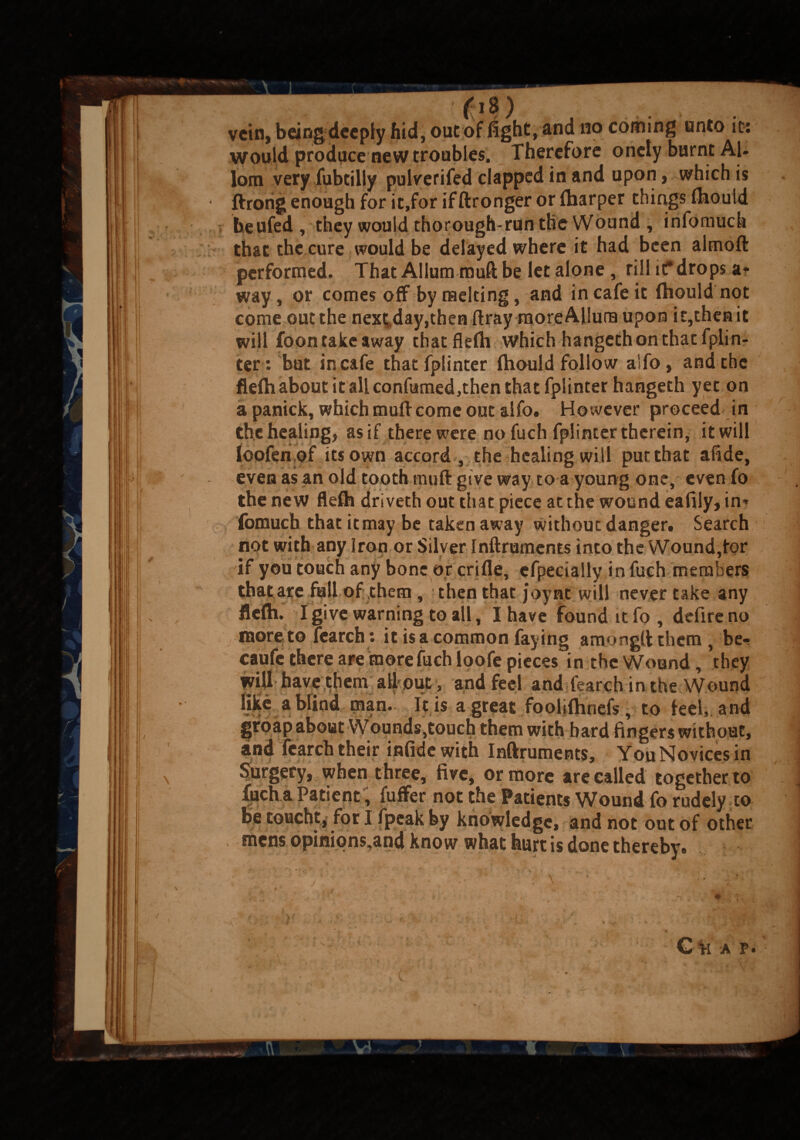 ™ fi8) vein, being deeply hid, out of fight, snd no coming unto it: would produce new troubles. Therefore oncly burnt Al- lom very fubtilly pulverifed clapped in and upon, which is ftrorig enough for it,for if ftronger or (harper things (houid beufed, they would thorough-run the Wound , infomuck that the cure would be delayed where it had been almoft performed. That Allum muft be let alone, rill if drops a* way, or comes off by melting, and in cafe it (hould not come out the next;,day,then ftray moreAliura upon it,then it will foon take away tbatflefii which hangeth on that fpiin¬ ter: but in cafe that fpiinter (hould follow aSfo , and the fle{h about it all confamed,then that fpiinter hangeth yet on a panick, which muff come out aifo. However proceed in the healing, as if there were no fuch fpiinter therein, it will loofenof its own accord , the healing will put that afide, even as an old tooth muft give way to a young one, even fo the new flefh driveth out that piece at the wound eafily, in* fomuch that it may be taken away without danger. Search not with any Iron or Silver Inftrumems into theWound,for if you touch any bone or crifie, efperially in fuch members that are fall of them , then that joy at will never take any flefli. I give warning to all, I have found it fo , defireno more to fearch: it is a common faying amongtt them , be- caufe there are more fuch loofe pieces in the Wound, they will have them all-out, and feel and tearch in the Wound like a blind man. It is a great foolifhnefs, to feel, and groap about Wounds,touch them with bard fingers without, and fearch their inlide with Inftruments, You Novices in Surgery, when three, five, or more are called together to liich a Patient, fuffer not the Patients Wound fo rudely to be toucht, for I fpeak by knowledge, and not out of other mens opinipns,and know what hurt is done thereby.