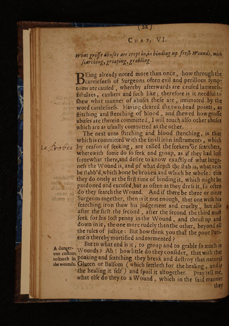 jyhit grejfe abufes are crept in,in binding up frefh Wounds, mth fearching, grouping, grubling. B' ■ be. gPnrfies cr> v Eing already noted more than once, how through the _ carelefnefs of Surgeons often evil and perillous fyrap' toms are caufed, whereby afterwards are caufed iamenefs- fiilulaes, cankers and fuch like; therefore is it needful to {hew what manner of abufes thefc are, intimated by the word carelefnefs. Having cleared the, two head points, as pitching and ftenching of blood , and {hewed howgrolfe abufes are therein committed, I will touch alfo other abufes which are as ufually committed as the other. . The next unto ftitching and blood ftenching, is that which is committed with the fmall iron inftruments, which by reafon of feeking, are called the feekers^or fearchers, wherewith fome do fo feek and groap, as if they had loft forriewhat there,and defire to know exatftlyof whatlarge- nefs the Wound is, and of what depth tfie ftab is, what vein be flabb'd,which bone be broken,and which be whole: this they do onely at the firft time of binding it, which might be pardoned and excufed,but as often as they drefs it,fo often do they fearch the Wound. And if there be throe or more Surgeons together, then is it not enough, that one with his , fearching iron ftiew his judgement and cruelty , but alfo after thefirft the fecond , after the fecond the third mu ft feek for his loft penny in the Wound, and thruftup and downinit, theone more rudely thanthe other, beyond all the rules of juftice : But how think you that the poor Pati¬ ent is thereby mortified and tormented ? . Hanper ®ut t0 w^at end *s * Co groaP and to grable fo much in 0HscuftomWounds? Ah* how little do they confider, that with that tofearch in poakingand fearching they break and deftroy that natural the wounds. Gluten or Balfotn. ( which fettle th for the healing, and is ‘ the healing it felf) and fpoil it altogether, pray tell me, , what elfe do they to a Wound , which in the faid manner ‘ . . ' ; ! they t- i 1