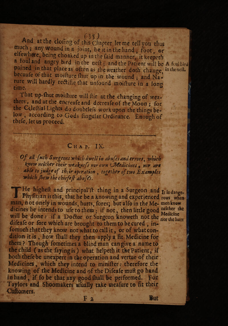 And at the doling of this Chapter let me tell you thus oiuch j any wound in a joint, be it in the hand , foot, or e iewharc, being choakcdup in the laid manner, it keepeth a rouland angry bird in the celt • and the Patient will be A fculbird pained in that piaceas often as theweathcr doth change *n^encft, becaufe of that moiftureihut up in the wound j and Na- fure will hardly reftifie that unfound moifture in a Ion* time. #;■ , That up*(hut moifture wiliftir at the changing of wea¬ thers, and at the encreafe and dccreafcof the Moon ; for the Cdeftial Lights dodoubdefs work upon thethingsbe- low , according to Gods lingular Ordinance. jEnoughof tbefe, let us proceed. Cha p. IX. Of all fuck Surgeons which dwell in abufes and errors, which know neither their wtaknefs nor own Lflfedicines, nor are able to judge of their operation , together of two Examples which Jhew the chiefeft abufe's. THe higheft and principal’ll thing in a Surgeon and icisdange- Phyfitian is this, that he be a knowing and experienced rous when man, n ot onely in wounds, hurts, fores; but alfo in the Me- men know dicines he intends to ufe to them; if not, then little good thc will be done.* if a Do dor or Surgeon knoweth not the northehurc difeafeor fore which are brought to them to be cured , in- fomuch that they know not what to call it, or of what con¬ dition it is, how (hall they then apply a fit Medicine for them? Though fometimes a blind man can give a name to the child ( as the faying is) what helpethit the Patient, if both thefe be unexpert in the operation and vertue of their; Medicines, which they intend to minifter; therefore the knowing of the Medicine and of the Difeafemuft go hand in hand, if fo be that any good (hall be performed. For J Taylors and Shoomakers nfually take meafure to fit their Cuftomers. * ' ; * F 2 ‘ But •i .