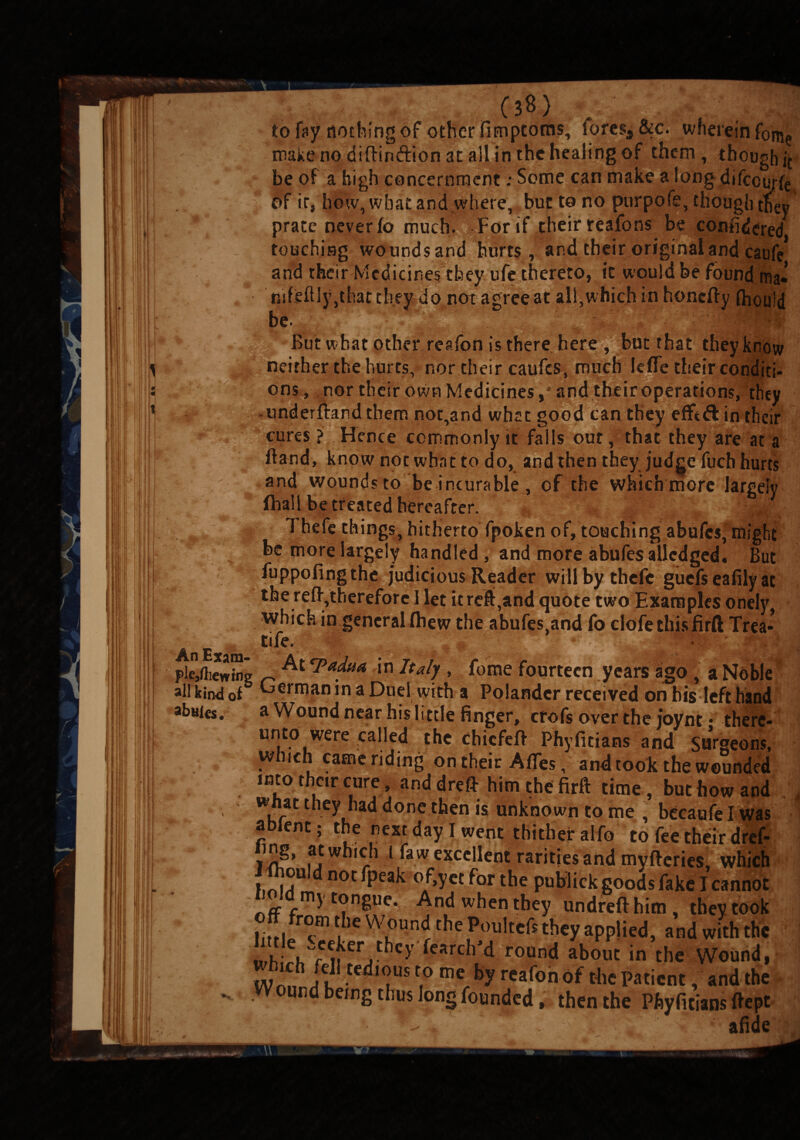 ■ ' r.« 13»; to fay nothing of other fimptoms, foresee. wherein fome make no diftiruftion at all in the healing of them, though it be of a high concernment; Some can make a long difeem-fe of ir, how, what and where, but to no purpofe, though they prate never fo much. For if their reafons be confidered touching woundsand hurts, and their original and catrfe and their Medicines they ufe thereto, it would be found ma* mfelUy,thatthey do not agree at all,which in honefty (hould be. . 7 *. . ' : ifij. But w hat other reafon is there here , but that they know ons , nor their own Medicines ,* and their operations, they underftandthem not,and what good can they efftd in their cures ? Hence commonly it fails out, that they are at a ftand, know not what to do, and then they judge fuch hurts and wounds to be incurable , of the which more largely fhall be treated hereafter. - T hefe things, hitherto fpoken of, touching abufes, might be more largely handled, and more abufes aliedged. But ' fuppofingthe judicious Reader willbythefc guefs eafily at the reft,therefore I let it reft,and quote two Examples onely which in general Ihew the abufes.and fo clofethisfirft Trea- A E ■_ pMiewSg n ^ jn Italy , feme fourteen years ago J a Noble all kind of German in a Duel with a Polander received on his left hand ahnies. a Wound near his little finger, cfofs over the joynt • there¬ unto were called the chiefeft Phyficians and Surgeons, which came riding on their A flies, and took the wounded into their cure, and dreft him the firft time, but how and they had done then is unknown to me , bccaufelwas ablent; the nest day I went thither alfo to fee their dref- ing, at which l faw excellent rarities and myfteries, which J ftjouJdnocfpeak of,yet for the publick goods fake I cannot nff ft?n^Ue* when they undrefthim, they took off from the Wound the Poulteft they applied, and with the wh rW ir Vhcy feRrchM round about in the Wound, wmch fell tedious to me by reafon of the Patient, and the , Wound being thus long founded, then the Phyficians ftept 7 . ~7 J •■'•'T.' r ; afide