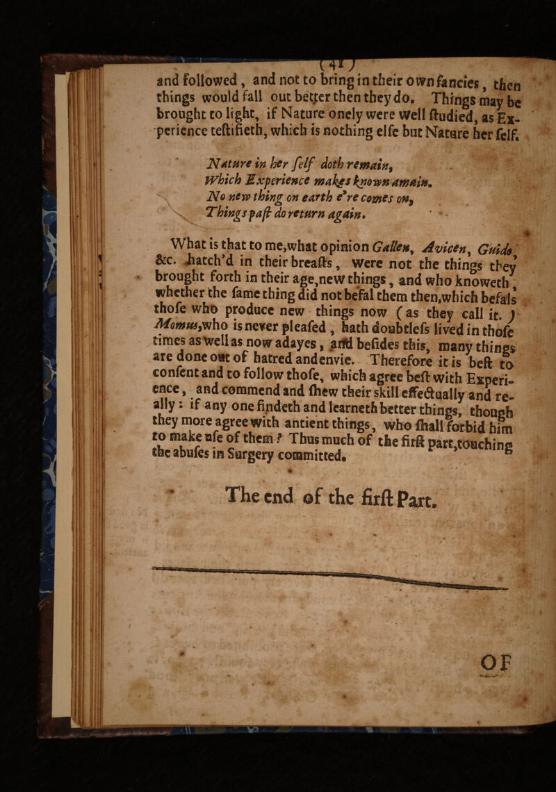 and followed, and not to bring in their own fancies, then things would fall out better then they do. Things may be brought to light, if Nature onely were Well ftudied, as Ex¬ perience teftifietb, which is nothing elfe but Nature her felf. Nature in her felf doth remain, Which Experience make* known amain. No new thing on earth e*re comes on. Thingspaft do return again. ' • - I What is that to me,what opinion Gallett% Avicen, Guido &c. -hatch’d in their breaflfs , were not the things they brought forth in their age,new things, and who knoweth whether the fame thing did notbefal them then,which befals thofe who produce new things now (as they call it. ) Montes,who is never pleafed, hath doubtlefs lived in thofe times as well as now adayes, arid befides this, many things are done out of hatred andenvie. Therefore it is beft to confent and to follow thofe, which agree beft with Experi¬ ence , and commend and fhew their skill effe&ually and re¬ ally: if any one findeth and learneth better things, though they more agree with antient things, who (hall forbid him to make nfe of them ? Thus much of the firft part,touchinc the abufes in Surgery committed. ** i - * The end @f the firft Part.