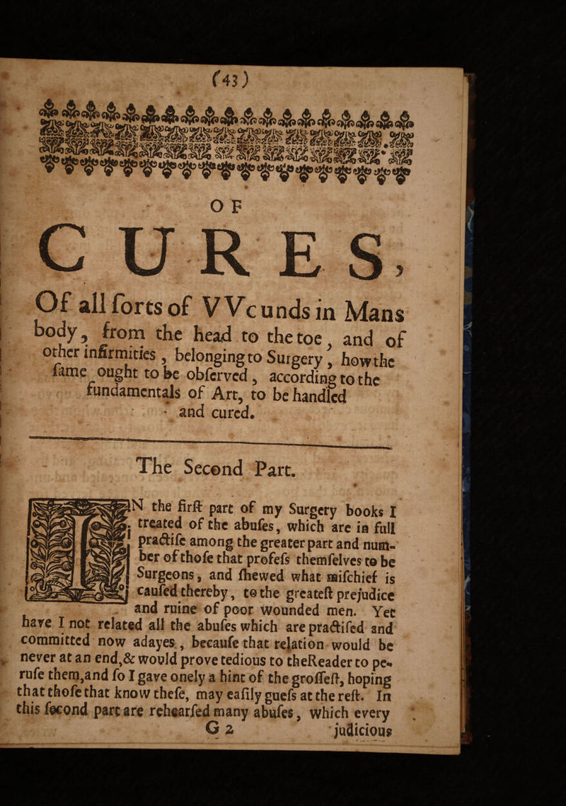 (4l) Of all forts of Wc unds in Mans body 5 from the head to the toe and of other infirmities , belonging to Surgery \ how the fame ought to be obferved , according to the fundamentals of Art, to be handled • and cured. The Second Part. 1 . V , * N the firfl: part of my Surgery books I treated of the abufes, which are in full pra&ifc among the greater part and num¬ ber of thofe that profefs themfelvcs to be Surgeons, and fhewed what mifehief is caufed thereby, tothe greateft prejudice „ and ruine of poor wounded men. Yet hare I not related all the abufes which are pra&iled and committed now adayes, becaufe that relation would be never at an end,& would prove tedious to theReader to pe*» rufe them,and fo I gave onely a hint of the grofTeft, hoping that thofe that know thele, may eafily guefs at the reft. In this fecond part are rehearfed many abufes, which every O 2 judicious *