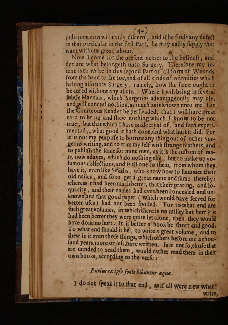 judicious man will cafily difcern , and if he finds any defed in that particular in the firft Part, he may eafiiy furpply that want without great labour. * Now I come for the preferst nearer to the bufinefs, and declare what belongeth unto Surgery. Therefore my in¬ tent is to write in this fecond Part of'all forts of Wounds from the head tothe toe,andof all kinds ofinfirmities which belong alfounto Surgery , namely, how the fame ought to be cured without any abufe. Where I will bring in feveral fabtle Manuals, which Surgeons advantageoufly may ufe, andjvill conceal nothing,as much as is known unto me. Let the Courteous Reader be perfwaded, that I will have great care to bring and fheiv nothing which I know to be not true, but that which I have made tryal of, and feen experi¬ mentally, what good it hath done,and what hurt it did. For it is not my purpofe to borrow any thing out of other Sur¬ geons writing, and to trim my felf with ftrange feathers, and to publifli the fame for mine own, as it is the euftom of ma¬ ny now adayes, which do nothing elfe , but to make up vo- lumous colledions,and is all one to them, from whom they have it, even like Smiths,, who know how to hammer their old nailes, and fo to get a great name and fame thereby : whereas it had been much better, that their prating, and lo¬ quacity , and their names had ever- been concealed and un¬ known,and that good paper ( which would have ferved for better ufes) had not been fpoiled. For to what end are men great volumes, in which there is no utility but hurt * it had been better they were quite letalone, then they Would have done no hurt ; It is better a bookbe fhort and good. To what end fhould it be, to write a great volume, and to fliew in it even thofe things, which others before me a thou- fand years more or lefs,have written. Is it not fo,thofe that ^L hnnidt° rea.d.chcm , would rather readthem in their own books, according to the verfe .* Purim ex ipfo fonte bibuntur aqua. ^ it to that end, as if all were new whati write.