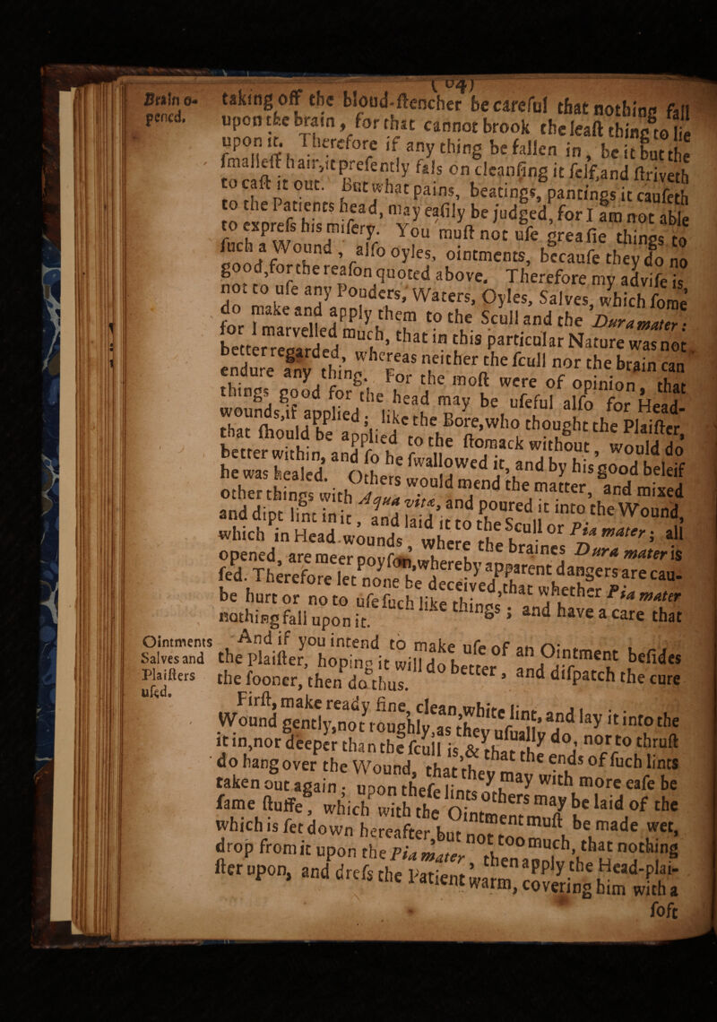Brain e- pencd. < j Ointments Salves and Plaifiers ufed. _ _— - -:--— — - ----- ^ S1/J.J- taking off the blond-ftencher be careful that notbine fall upon the brain, for that cannot brook the leaft thine to l a fmPXffha e:ef0re *:■3?CbinS i». Sutt’he fmdlcft han jtcpxefently fals on deanfing it fdfjand flriveth rn fUt' ?Bl:CrhaC Pains’ beacings, pantings it caufeth to eaprefi h,s mife™' T for1 ara not able to cxprcis ms rmiery. lou muftnot ufe greafie things to Wound ahooyjes, ointments, becaufe they do no good fortbe reafon quoted above. Therefore my advife is not to ufe any Ponders, Waters, Oyles, Salves which fome for Z “u iPplS''hcm tothe Scull and the Dura mater ■ herrlr ae a muc,h>that * this Particular Nature Ztaot Slfr n.either/hc M nor the hr™ can things good forSthe head mf °S Tr f P/^0 * that Thtt (hould be ad V 'd ' the,B<*e>wl’° thought0the°Plaift« bet er w,,h1n CanaaPPi;ehd “ t ft<T ck without - would do he was healed. O he s S me„d eh d ^ hi$ S°°d beleif which in UocxA ’ an^la,c*,c to the Scull or Pi* mater • all wmen in Head.wounds nihfrp tu k.,' * r au opened areraeer noufn^ u u 3e braines Dura mater is th^i4rh^tt0 Jefid“ the fooncr, then do thus. * and ^Patch the cure Wound gemlyfni^1^tVough^aTth hitC^iin1^ and lay k int0 tbe do hangover the Wound, that ttymav with ^e fluff/ whicW^'She3bhClaidd0f th' which is fetdown hereafter w “ierumu“ ®e made wet, drop from it upon the PU ^^ then^^l^’^u nothinS fter upon, and drefs the Patient warm pply .the ^cad-P,a»- c A aTl€nt warm> covering him with a foft