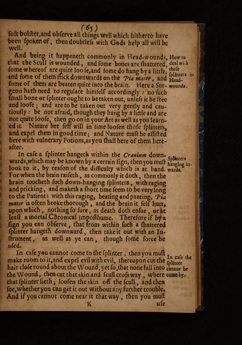 foft bolder,and obferve all things well which hitherto have been fpokcnof, then doubtlefs with Gods help all will be well. . jj And being it happeneth commonly in Head-wounds* Howto that the Scull is wounded* andfome bones are fliattered, dealwi.k fome whereof are quite loo fe,and lome do hang by a little, 1 and fome of them flick downwards on the <PU Mater, and Head-* “* \ fome °f them are beaten quite into the brain. Here a Sur- wounds, I geon hath need to regulate himfelf accordingly .• no fuch ii fmall bone ©r fplinter ought to betaken out, unlefs ic be free t and loofe; and are to be taken out very gently and cau- | tioufly •• be not afraid, though they hang by a little and are H not quite loofe, then go on in your Art as well as you learn- j edit. Nature her felf will in timeloofen thofe fplinters, :! and expel them in good time; and Nature moft be a (lifted I here with vulnerary Potions,as you (hall here of them here¬ in after. _ • ^ -1 j. In cafe a fplinter hangeth within the Cranium down- - ,» Ward$,which may be known by a certain fign, then you mull hEg*in- ‘ look to it, by reafonof the difficulty which is at hand, wards. II For when the brain raifeth, as commonly it doth, then the 11 brain toucheth fuch down*hanging fplinters, with raging !l and pricking, andmakethafliorttimefeemtobeverylong H to the Patient: with this raging, beating and panting, ® muter is often broke thorough , and the brain it felf hurt. ll upon wuicn, notning 10 lure, as death dotneniue, ©r at lead a mortal Chronical impofthume. Therefore if by a fign you can obferve, that from within fuch a (battered fjuinter hangeth downward , then take it out with an In- ftrument, as well as ye can, though fome force be tiled. In cafe y©u cannot come to the fplinter, then you mull _ * make room to it,and expel evil with evil, thereupon cut the i^taere 1 c hair clofe round about the Wound, yet fo,that none fall into cannot be the Wound, then cut that skin and fcull crofs way , where come by. that fplinter lieth; loofen the skin off the fcull , and then fee,whether you can get it out without any f urther trouble. And if you cannot come near it that way, then you rauft K ufe