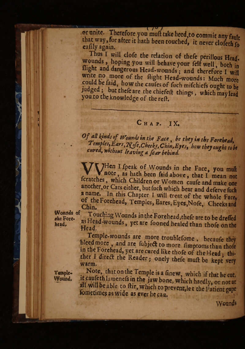 .or unite. Therefore you muff take heed,to commit any fob that way,for after it hath been touched, it never ciofethiH cafilyagam. Thus I will clofe the relation of thefe perillous Head wounds, hoping you will behave your felf well, both in flight and dangerous Head-wounds; and therefore I will write no more °f the flight Head-wounds: Much mo* could be faid, how the caufes of fuch mifehiefs ought to be imfro rh ^ thf^arc tjie,chicfeft things, which may lead you,to the knowledge of the reft* Chap. IX. 5' Of an kinds of Wounds in the Face, he they in the Forehead, Temples,Ears, Ff^e,Cheeks, Chin,Eyes, how they oueht to h cured, ymhout leaving a fear behind J g \7T7Hen I /peak of Wounds in the Face, you muft frrlrrW 0tV-l* above, that I mean not . * which Children or Women caufe and make one another,or Cats either, but fuch which bear and deferve fuch *?*!?*• InLth,f ChaPter 1 win treat of the whole Face. Chin 6 F°r^Cad* TcmpJes» Earcs> Eyes,Nofe, Cheeks and X°F«L0f o^?ng ^ounds *n the Forehead,thefe are to be dreffed g Head-wounds, yet are fooned healed than thofe on the Temple-wounds are more troublefome , becaufe thev inthJv^n^h are ^bjedl to more fimptoms than thofe in the Forehead, yet are cared like thofe of the Head • thi- warm ^ Readcr ; onely thefe muft be kept very N^ thaton^eT^isafinew, which ifthatbecat, 2^S»I fe1-enefiii? bone’Which hat<% or not at -Lb b •? ftir> whl5h to prevent,let the Patient gape lometimes as wide as ever he can. i ' Wounds lit ad. Temple- Wound.