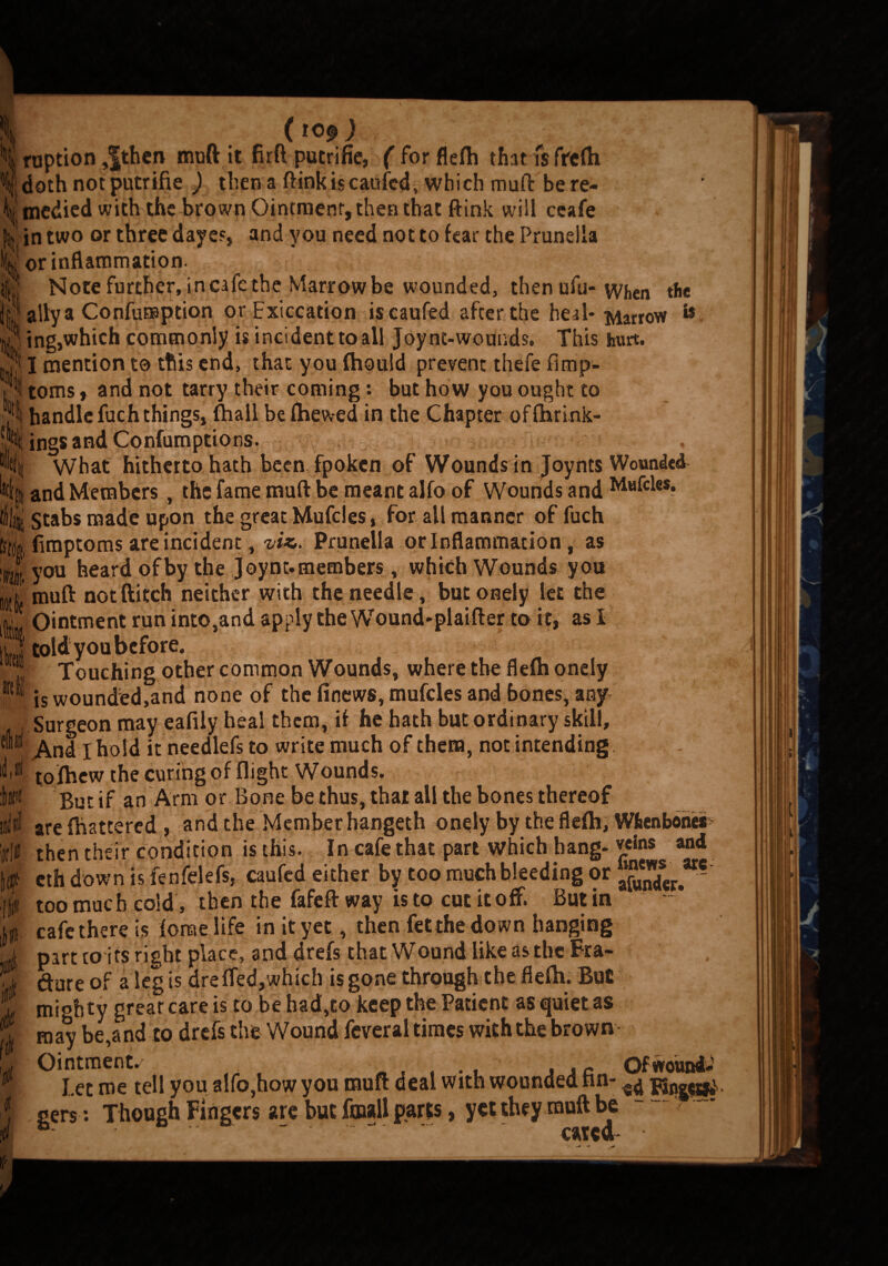 ( 10^ ) \ ruption ,|then muft it firft pucrifie, ( for flefti tharfsfrcfti Ij; doth not putrifie ) then a ftink is caufcd, which muft be re- ^tnedied with the brown Ointment, then that ftink will ccafe |itt in two or three dayes, and you need not to fear the Prunella or inflammation. y Note further, in cafe the Marrow be wounded, then ufu- when the ally a Confumption orExiccation iscaufed after the heal- Marrow & 3 ing,which commonly is incident to all Joynt-wounds. This hurt. '[* I mention to this end, that you (hould prevent thefe fimp- toms, and not tarry their coming: but how you ought to “fli handle fuch things, fhall be (hewed in the Chapter offtirink- I'kti eli id. 6 $ •Sings and Conlumptto ns. What hitherto hath been fpoken of Wounds in Joynts Wounded and Members, the fame muft be meant alfo of Wounds and , stabs made upon the great Mufcies, for all manner of fuch fimptoms are incident, viz,. Prunella or Inflammation , as \ you heard of by the Joynt. members, which Wounds you muft not ftitch neither with the needle, but onely let the Ointment run into,and apply the Wound-plaifter to it, as I told you before. Touching other common Wounds, where the flefti onely is wounded,and none of the finews, mufcies and bones, any Surgeon may eafily heal them, if he hath but ordinary skill. And I hold it needlefs to write much of them, not intending to (hew the curing of flight Wounds. But if an Arm or Bone be thus, that all the bones thereof are {battered , and the Member hangeth onely by the fle(h, Wfcenboner then their condition is this. In cafe that part which hang-veins and eth down is fenfelefs, caufcd either by too much bleeding or 2^“- too much cold, then the fafeft way is to cut it off. Butin cafe there is (onae life in it yet, then fetthe down hanging part to its right place, and drefs that Wound like as the Fra- dure of a leg is dre fled,which is gone through the flefti. Bu£ mi°hty great care is to be had,to keep the Patient as quiet as may be,and to drefs the Wound feveral times with the brown Ointments « , . . , JJC Of wound; Let me tell you alfo,how you muft deal with wounded nn- ^ gers : Though Fingers are but fmall parts, yet they muft be