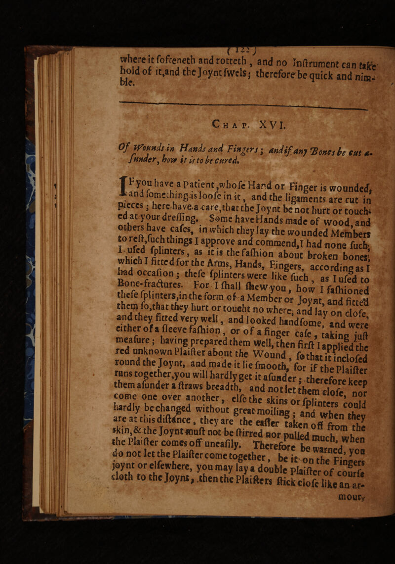 a a -*•* — j where it fofrencth and rotteth , and no Infirument can tafc’e hold of itfandthe Joyn^wdSj therefore be quick and nim* Chap. XVI. Of WoundsU Hands and Fingers; mdif any Tones be cut*- ' Jtinder, bos* it is to be cured. V, < :i ' \ <* TFyou have a patient,wholeHand or Finger is wounded* l and lomeching ’is loofe in k, and the ligaments are cut in pieces; here-havea care,that the Joy nt be not hurt or touch* edat your dreffing. Some haveHands made of wood and others ^ve cafes, tn which they lay the wounded Members f ufed fnW,ngS 1 a?pr0V£ a?lcornraend.T had none fuch; 1 ,ure,dT Cplinters, as it is thefafhion about broken bones’ which I fitted for the Arms, Idands, Fjngers, according as I £ad occafion ; thefe fplmters were like fuch as I ufed to ^0”e*fra<^arcs' For I (hall £hew you how I fafhioned thefe fplinters.in the form of a Member or Jovnt and Wfl them ro.'hat they hurt or toueht no where a„Slyon do e and they fitted very well, and looked hmdfome and were mealbre hadne n‘hi0D A 7 °f * ®S cafea takinguft mealure ; having prepared them Well, then firft I aDoliedrhc red unknown Plainer about the Wound, fothatitinclofed round the Joynr, and made it lie fmooth, for if thePUiftrr rans together,you will hardly get it afutider; therefore ken them afunder a ftraws breadth, and not let Ihem clofe „o? come one over another, elfcthe skins orfplintew con?d hardly bechanged without great moiling. and are at this diftemce, they are the eafler tait * ? thfy akin & the Joyntsnuft not be ftirred nor pulled much” when the Plaifter comes off uneaffly. Therefore bo warnedv™ do not let the Plaifter come together, be it on the FiS doth to the Joynt, .then the Plaifter* flick ciSan^! raour*