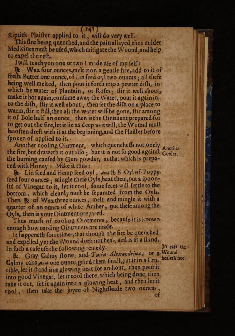 v;ty1 # Jftiptiek Plaifter applied to it, will do very well. This fire being quenched,and the pain allayed,then milder Medicines muft be ufed,which mitigate the Wound ,and help to expel the reft. 1 will teachyou one or two I made life of my Cell: Wax four ounces,melt it on a gentle fire, add to it of frefh Butter one ounce,of Ltnfeed-oyl two ounces; all thefe being well melted, then pour it forth intp a pewter difh, ink which be water of plantain, or Rofes; ftir it wellabour,/ make it hot again,confume away the Water, pour it again in¬ to the difh, ftir it well about, then fet the difh on a place to warm,ftir it ftill,tben all the Water wilfbe gone, ftir among it of Bole half an ounce, then is the Ointment prepared for to get out the fire,let it lie as deep -asit will; the Wound muft be often dreft with it at the begi nning,and the Plaifter before fpoken of applied to it. Another cooling Ointment,. which quenchetb not onely A the fire,but draweth it out alfo; but it is not fo good againft cooler, the burning caufed by Gun powder, as that which is prepa¬ red with Honey Make it thus; Vfc Lin feed and Hemp feed oyl, atui% & Oyl of Poppy, feed four ounces; mingle thefe Oyls,beat them,put a fpoon- ful of Vinegar to it, let it cool, fome feces will fettle to the bottom, which cleanly muft be feparated from the Oyl?. Then 9* of Wax three ounces; melt and mingle it with a quarter of an ounce of white Amber, put thefe among the Oyls, then is your Ointment prepared. Thus much of cooling Ointments, becaufc*ic is known enough how cooling Ointments are made. It happenethTometime-,that though the fire be quenched and expelled,yet the Wound doth not heal, and is at a Hand. In fuch a cafe ufe the following remedy. - • -- *, G«y Calmy Aon*,- and ‘. Galmy cakone ounce,grind them fmall,putit;tn a v^rd- cible, let it ftand in a glowing heat for an hour, then pour it into good Vinegar, let it cool there, which beingtlone, then take it out, fet it again into a glowing heat, and then let it cool , then take the juyee of Nightfhadc two ounces C2[t ' >