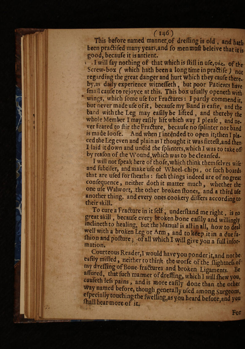 (tW) This before named manner,of drelfing ts old , and hatfe been pra&ifed many years,and To men mnft belei vc that iris good, becaufe it is antient. , •; I ff! * t I will fay nothing of that which is ftill in ufe,?/**. of the Screw-box ( which hath been a long time in pra&iie,) not regarding the great danger and hurt which they caufe there¬ by,as daily experience witneffeth, but poor Patients have fmall caufe to rejoyce at this. This box ufually openeth with wings, which fome ufe for Fra&ures: I partly commend it, but never made ufe ofit> becaufe my Band is eafie, and the* band with the Leg may eaUlybe lifted, and thereby the whole Member I may eafily lift which way I pleafe, and ne¬ ver feared to ftir the Fradure, becaufe no fplinter nor band is made loofe. And when I intended to open itjthen I pla¬ ced the Leg even and plain as I thought it was fitteft,and then I laid it down and undid the fplinter$,which I was to take off by reafon of the Wound,which was to becleanfed. I will not fpeak here of thofe,whi.ch think themfelves wife and fubtiler, and make ufe of Wheeichips, or fuch boards that are ufed for (heaths i inch things indeed are of no great conference, neither doth it matter much, whetheftfe one ufe Walwort, the other broken ftones, and a third ufe another thing, and every ones cookery differs according to uicir SKiUt> To cure a Fradure in it felf, underftand me right, is no great skill, becaufe every broken bone eafily and willingly mclmeth to healing, but the Manual is all in all, howto deal well with a broken Leg or Arm , and tok&p it in a due fa- ) mation. give you a full infer- „ r, n°?SRea . r>1 woul<'[>M,eyon ponderit,and notbe eefily mdled neither to thinfe thoworfe of the flightne&of 5I\°Be' fraailrf; and bro,icn Ligaments. Be S', t',lt fuch ofdreffing, which I will (hew you, ^ufeth lefs pains, and is more eafily done than the other For