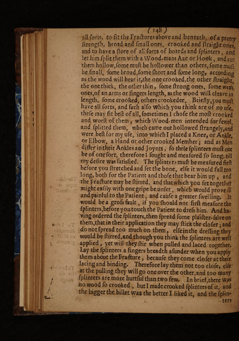 ill forts, to fit the Fra&ures above and beneath, of a pretty- ftrength, broad and fmall ones, crooked and firaigjitones, and to have a ftore of ali forts of boards and fplinters, snd let him fplit them with Wood-mans Axe or Hook, and cut them hollow,fomemuft be hollower than others, fomemull be fmall, fome broad,fomefiiort and fome long, according as the wood will bear it,the one crooked,the other ftraight the one thick,, the other thin, fome ftrong ones, fome weak ones,of an arms or fingers length, as the wood will cleave in length, fome crooked, others crookeder. Briefly,you muft have all forts, and fuch alfo which you think are of no ufe, thefe may fit bed of all, fometimcs I chofe the mod crooked and word of them, which Wood-men intended for fewel, and fplitted them, which came out hollowed ftrangely,and were bed for my ufe, into which I placed a Knee, or Ankle, or Elbow, a Hand or other crooked Member; and as Men differ in their Ankles and Joynts, fo thefe fplintecs mud not beofonefort, therefore! fought and meafared fo long, till my defire was fatisfied. The fplinters mud be meafared firft before you dretched and fet the bone, elfe it would fall too long, both for the Patient and thofe that bear him up , and the Erasure may be ftirred, and that which you fet together might eafily with one gripe be unfet, which would prove ill and painful to the Patient, and caufe a greater fwel ling* It would be a grofs fault, if you fhould not firft meafure the fplinters,before you touch the Patient to drefs him. And ha¬ ving ordered the fplinters,then fpread fome plaifter-falve on them,that in their application they may dick the dofer; and do not fpread too much on them, elfein the drefiing they would be ftirrcd,and though you think the fplinters are well appliedyet will they dir when pulled and laced together. Lay the fplinters a fingers breadth afunder when you apply them, about the Erasure, becaufe they come dofer at their . . lacing and binding. Therefore lay them not too clofe, elfe ' pulling they will go one over the other,and too many fplinters are more hurtful than two few. In brief,there was ao wood fo crooked , but I made crooked fplinters of it, and