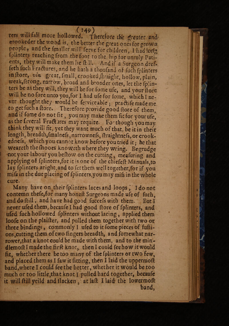 tcts will fail more hollowed# Therefore the greater and- erookeder the wood is, the better t*ic great ones for ^rowci people, and the (miller will' ferve for children, Ihadlorfg fpiinters reaching from the foot to the, hip for unruly. Pati” ents, they will make them lie frill, And if a Surgeon dref* jf feth fuch Fra&ures, and lie hath a thou (and of fuch fpiinters in (lore, viz. great, fraall, crooked,(iraighe, hollow, plain, weak,(Kong, narrow, broad and broader ones, let the fphn- ters be as they Will, they will be for forne ufe, and your (lore will he no fore unto you,for I had ufe for lome, which I ne¬ ver thought they would be ferviceable; pra&ifemadcme to get fuch a (tore. Therefore provide good (lore of them, f and if forne do not fit, you may make them fit for your ufe, as thefeveral Fradtares may require. Fo-though you may* think they will fic, yet they want much of that, be it in their 1 length, breadthifmalncfs,narrownefs, ftraightnefs, or crook- I ednefs, which you cannot know before you tried it; he that II weareth the fhooes knovveth where they wring. Begrudge I not your labour you be (tow on the cutting, meafuring and I applying of fpiinters,for it is one of the chicfeft Manuals,to | lay fpiinters aright,and to fet them well together,for if you | mifs in the due placing of fplinters,you may mils in the whole i cure. I Many have on their fpiinters laces and loopsI do not i contemn thefe,for many honeft Surgeons made ufe of fuch, and do (till, and have had good fuccefswith them. But I never ufed them, becaufel had good (tore cf fpiinters, and ufed fuch hollowed fpiinters without lacing, applied them loofe on the plaifter, and pulled them together with two or three bindings, commonly I ufed to it fome pieces of fufti- ons,cutting them of two fingers breadth, andfomewhatnar- rower,that a knot could be made with them, and to the min- dlemoftl made the firft knot, then I could fee how it would fit, whether there be too many of the fpiinters or two few, and placed them as I faw it fitting, then I laid the uppermoft band,where I could fee the better, whether it would be too much or too little,that knot I pulled hard together, becaufe it will ftill yeild and llacken, at lift I laid the lowermoft D