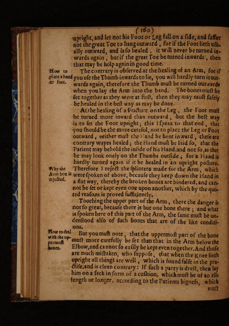 -upright, and let not his Foot or Leg fall-on a fide, and fuffer not the great Toe to hang outward, for if the Foot lieth afu. ally outward, and is fo healed , it will never be turned in* wards again, but if the great Foe be turned inwards, then that may be holp again in good time. How to The contrary is obferved at the healing of an Arm, for if jplase a hand you ufc the Thumb inwards to lie, you will hardly turn it out* st foot, wards again, therefore the Thumb muft be turned outwards when yon lay the Arm into the band. The’bones muft be Tec together as they were at firft, then they may ruoft fafely be healed in the heft, way as may be done. Atthe healing of a Fradurc on the Leg , the Foot muft he turned more inward than outward, hut the beft way is to fee the Toot upright; -this Ifpeak to that end , that you ftiould bethe more carefol, not to place the Leg or Foot outward , neither muft the Hand be bene inward , thefeare contrary wayes healed; the Hand muft be hid fo, that the Patient may behold the infide of his Hand,and not fo,as that he may look onely on the Thumbs outfide , for a Hand is hardly turned again if it be healed in an upright pofture. Wftyt&e Therefore I rejed thefplinters made for the Arm, which bos fe werefpoken of above, becaufe they keep down the Hand in a Hat way, thereby the broken bones arc hindered, and can* pot be fet or kept even one upon another, which by the quo* ted reafons is proved fuffiqently. ] Touching the upper part of the Arm, there the danger is not fo great, becaufe there is but one bone there ; and what is fpoken here of this part of the Arm, the fame muft be un. j derftood alfo of fuch bones that arc of the like conditi- j ons. | SLctt1 But y°“ muft note, that the uppermoft part of the bone permoi more carefully befet than that in the Arm below the Asses. Elbow,and cannotfo cafily be kept even together. And thofe are much miftaken, whofuppofc, that when the Knee lieth upright all things are well, which is found falfe in the pra* dife,and is clean contrary: If fuch a party is dreft, then lay him on a fack in form of a cushion, which muft be of an ells length or longer, according to the Patients bignefs, which * - * muft