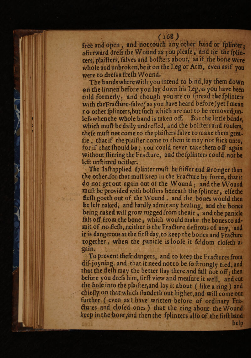 o<5«; free and open, and not touch any other band or fplinter afterward drefs the Wound as you pleafe, and tie the fplin- ters, plaifters, falves and holders about, as if the bone were whole andunbroken,be iton the Leg ot Arm, even as if you were to drefs a frelh Wound. The bands wherewith you intend to bind,lay them down on the linnen before you lay down his Leg,as you have been told formerly,* and though you are to fpread the fplinters with tbepradure-falvef as you have heard before)yetImean ro other fplinters,but fuch which are not to be removed,un- lefs whenthe whole band is taken off Bu'c the little bands, which muft be daily undrefled, and the bolftersand roulers, thefe muft net come to the plaifters falvc to make them grea- lie , that if the plaifter come to them it may not flick unto, for if thatlhouldbe, you could never take them off again without ftirring the F ra&ure, and the fplinters could not be left unftirred neither. The laftapplied fplinternwift be ftiffer and Wronger than the othcr,for that muft keep in the Fra&ure by force, that it do not get out again out of the Wound; and the Wound muft be provided with bolfters beneath the fplinter, elfethe flefti goeth out of the Wound. and the bones would then be left naked, and hardly admit any healing, and the bones being naked will grow rugged from the air , and the panicle fals o ff from the bone, which would make the bones to ad¬ mit of no flefti, neither is the Fradure defirous of any, and it is dangerous at the firft day,to keep the bones and Fradure together, when the panicle isioofe it feldom clofeth a- gain. To prevent thefe dangers, and to keep the Fradures from dif-joyning, and that it need not to be foftrongly tied, and that the flefti may the better ftay there and fall not off;then before you drefs him, firft view and meafure it well, and cut the hole into the plaifter,and lay it about ( like a ring ) and chiefly on that which ftandethout higher,and will come out further ( even as I have written before of ordinary Fra- dares and dofed ones) that the ring about the Wound keep in the bone,and then the fplinters alfo of the firft band help