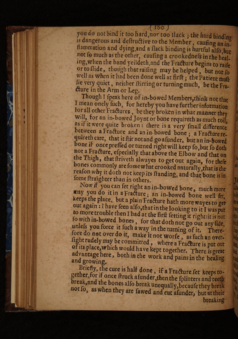 you «« iJVl uiuu u iuu naiUjiiur coo liacK j tne Hard bindm* is dangerous and deftrudive to the Member, caufing an in. flammation and dying,and a flack binding is hurtful alfo bu* not fp much as the other, caufing a crookednefs in the heal- iog,when the band yeildeth,and the Fra&ure begins to raife or to Aide, though that raifing may be helped , but not fo well as when it had been done well at firft; the Patient mufir iie very quiet, neither ftirring or turning much, be the Fra¬ cture in the Arm or Leg. Though I fpeak here of in-bowed Members,think not that I mean onely lucb, f or hereby you have further information for all other Fradures, be they broken in what manner they will, for an in-bowed Joyntor bone requireth as much toil as if it were quite broken: there is a very fmall difference* between aFradure and an in-bowed bone; aFradure re¬ quired care, that it fttr not and goafunder, butanin-howed bone if oncepreffed or turned right will keep fo,but fo doth Zri!irIale' ^'fythatabove the Elbow and that on tne I high, that ftriveth alwayes to get out again, forthefe bones coromon.y are fome what crooked naturally,that is the £»° 2ffi“ a i. mZ'fsrsx.r irtssia-re' keeps the place, but a plain Fradure hath more waves to get out again: I have feen alfo,that in the looking to itl was put unlefs yon force it lucb a way in the turning of it. Tbere- fi0hrdr° JT °W.d° make itnot Worfe .as fuch an over. andgrow'ng ' work and pains in the helling mherf„y;^CUroSh?lf.do?e> ‘f*Frafturefet keepsto- irrat lm) 1 ftrofk afonder.thert the fplinters and teeth notfo’ .,mh ®cs alfo break nnequally,becaufe they break * kcn they are fawed and eut afundcr> but at their breaking r t t III i :fc Siiy % % Itl 'it