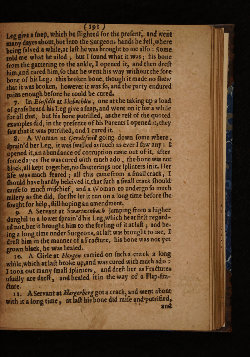 b L l k K x*x J Leg give a fnap, which he {lighted for the prefent, and went many dayes about,but into the Surgeons hands he fell,where being falved a while,at laft he was brought to me alfo : Some told me what be ailed , but I found what it Was j his bone from the gartering to the ankle, 1 opened it, and then dreft him,and cured hira,fo that he went his way without the fore bone of his Leg; this broken bone, though itmade no fhew that it was broken, however it was fo, and the party endured pains enough before he could be cured. 7. In E in ft die at Shohechlin , one at the taking up a load ©f grafs heard his Leg give afnap,and went on it for a while for all that, but his bone put rifled, as the reft of the quoted examples did, in the prefence of his Parents I opened it, they few that it was putrified, and I cured it. g. A Woman at geroltfmU going down fome where, fprain’d her Leg, it was fwelled as much as ever I law any: I opened it,an abundance of corruption came out of it, after fomc dayes fhe was cured with mueh ado, the bone was not black,all kept together,no {batterings nor fplinters iait. Her life was much feared j all this came from afmallcrack, I (hould have hardly beleived it,that fuch afmallcrack ftiouldi caufefo muefi mifehief, and a Woman to undergo fo much mifery as (he did, for (he let it run on a long time before (he fought for help, ftill hoping an amendment. 9. A Servant at Sv>artx,mb*ch jumping from a higher dungbil to a lower fprain'dhis Leg,Which heatfirft regard¬ ed not,but it brought him to the feeling of it at laft j and be¬ ing a long time nnder Surgeons, at laft was brought to me, 1 dreft him in the manner of aFra&ure, his bone was not yet grown black, he was healed. . 10. A Girleat Horgen carried on fuch a crack a long while,which at laft broke upland was cured with much ado : X took out many {mail fplinters, and dreft her as Fra&ure^ ufually arc dreft, and healed it in the way of a Flap-fra- fture. t , 11. A Servant at Borgerherg got a crack, and went about • « • | • .4. A. Lama d iiJ MA4 it M /ll Mtlffl fiPH _ with it a long tunc.