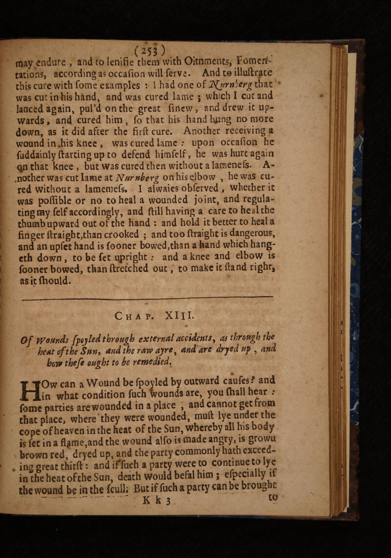 may endure , and to ienifie them with Oitnments, Vomerf- tations, according as occafion will ferve. And to illuftrate this cure with Tome examples : I had one of jS^urnherg that' • was cut in his hand, and was cured lame ; which I cut and lanced again, pul’d on the great finew, and drew it up¬ wards , and cured him , fo that his hand hung no more down, as it did after the firft cure. Another receiving a wound in „his knee , was cured lame : upon occafion he fuddainly ftarting up to defend himfelf , he was hurt again qn that knee , but was cured then without a lamenefs. A- .nother was cut lame at Nurnberg on his elbow , he was cu¬ red without a lamemefs. 1 alwaies obferved , whether it . was poffible or no to heal a wounded joint, and regula- i ting my felf accordingly, and ftill having a care to heal the thumb upward out of the hand : and hold it better to heal a i finger ftraight,than crooked ; and too ftraight is dangerous, i and an upfct hand is fooner bowed3than a hand which hang- i cth down , to be fet upright; and a knee and elbow is i fooner bowed, than ftretched out, to make it Hand righr, I * . \ * v . ! as itfhould. |i. *9 I C H A P. XI11. % Of wounds fpojled through external accidents, as through the ; heat of the Sun y and the raw ayre ^ and are dryed up , and bow theft ought to be remedied, HOw can a Wound be fpoyled by outward caufes? and in what condition fuch Wounds are, you (hall hear .• forne parties are wounded in a place , and cannot get from that place, where they were wounded, muft lye under the cope of heaven in the heat of the Sun, whereby all hss body is fet in a fl|me,and the wound alfo is made angry, is grown brown red, dryed up, and the party commonly hath exceed- > . ing great thirft: and if fuch a party were to continue to lye in the heat ofthe Sun, death would befal him; efpecially if the wound be in the {cull; But if fuch a party can be brought ---■ Kh. t0