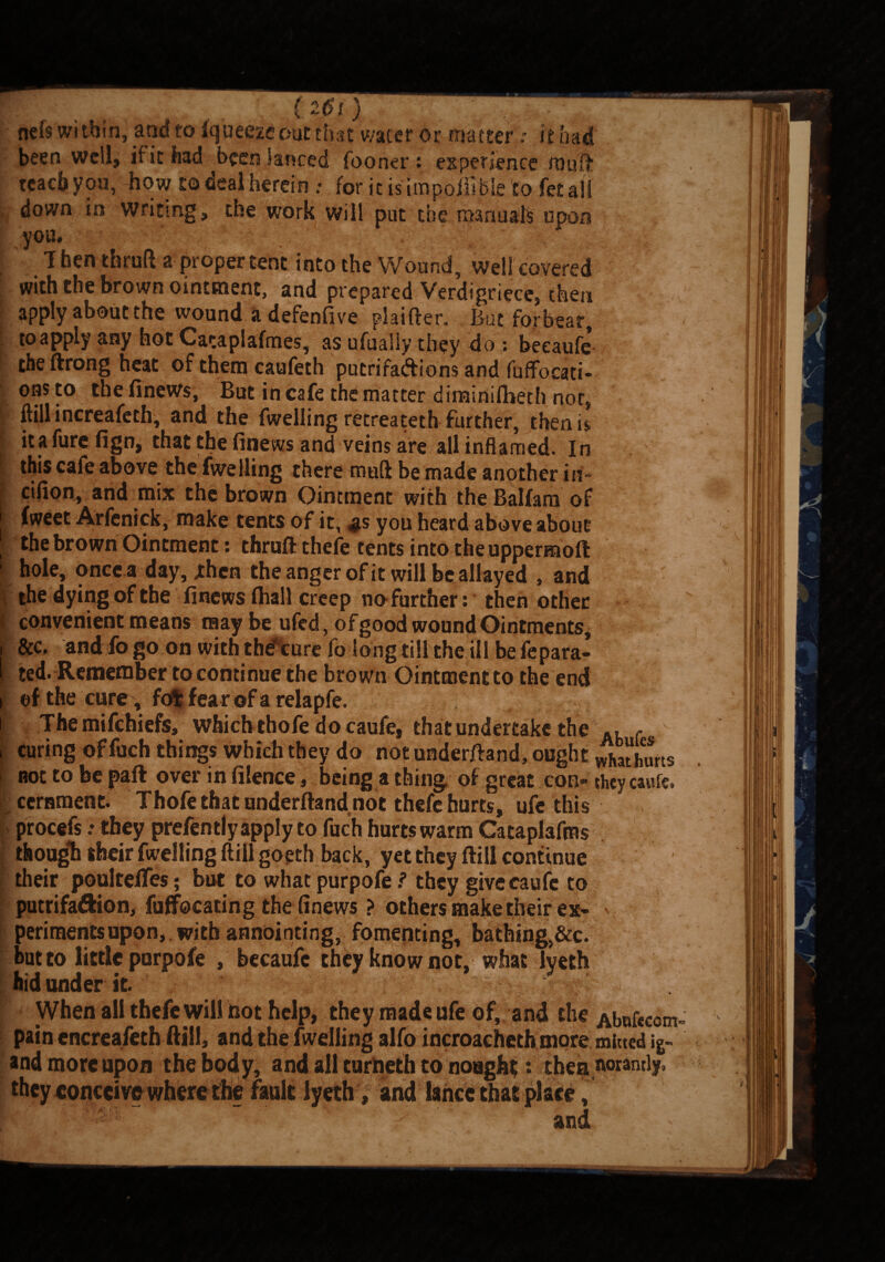 (2Di) *; ‘ nefs within, and to fqueeze out that water or matterit had been well, it it had been lanced fooner : experience muff teach you, how to deal herein : for it is impolllble to fet all down in writing, the work will put the manuals upon you. ; T hen thruft a proper tent into the Wound well covered with the brown ointment, and prepared Verdigr,ece?Se„ apply about the wound adefenfive plaifter. But forbear, to apply any hot Cataplafmes, as ufualiy they do : beeaufe theftrong heat of them caufeth putrifadtions and fuffocati- ons to the finews, But in cafe the matter diminilheth nor, {- ftillincreafeth, and the fwelling recreateth further, then is itafurefign, that the finews and veins are all inflamed. In this cafe above the fwelling there ttiuft be made another irf- ■ cifion, and mix the brown Ointment with the Balfaru of fweet Arfenick, make tents of it, $s you heard above about the brown Ointment: thrull: thefe tents into theuppermoft 1 hole, once a day, .then the anger of it will be allayed , and the dying of the finews lhall creep no further: then other I convenient means may be ufed, of good wound Ointments, i Sec, and fo go on with the* cure fa long till the ill be fepara- t ted. Remember to continue the brown Ointment to the end i ef the cure, fofcfearofarelapfe. i Themifchiefs, which thofe docaufe, that undertake the , . i curing of fuch things which they do not underftand, ought vlhathurts not to be part over in fiience, being a thing of great con® they caufe* cernment. Thofe that underftand not thefe hurts, ufe this procefs > they prefently apply to fuch hurts warm Cataplafms though their fwelling (till gogth back, yet they Bill continue their poultefies; but to what purpofe ? they givecaufc to putrifa&ion, fuffocating the finews ? others make their ex¬ periments upon, with annointing, fomenting, bath«ng,&c. but to little purpofe , becaufc they know not, what lyeth hid under it. - ; When all thefe will hot help, they made ufe of, and the Abufficom- pain encreafeth ftjll, and the fwelling alfo incroacheth more mined ig- and more upon the body, and all turheth to nought : the^twramly, they conceive where the fault lyeth, and lahcc that place, fC ' :>J and