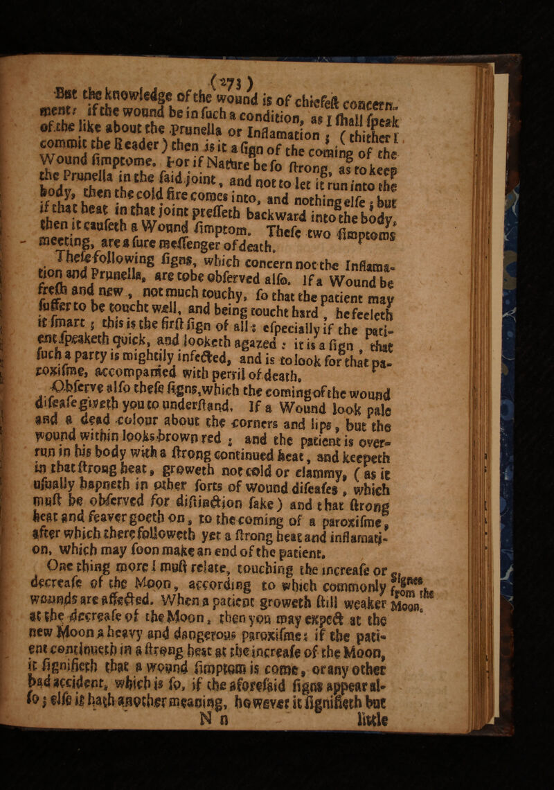 - % ' () •Btsc the knowfdge of the wound is of chiefdl coisrern »»nt, ,f the woond he in ftcli* condition, SS s= as*. vsfs&: S*3S£SmS'*1*- SSmS »fth*tbe«t in that joint pteffeth backward interbody m«ri^‘Bfeth r W0Wi fimptom- Tbefe two femm - meeting, area Cure meffenger of death * ,;rJtj i°n,>Tg C,£B,i wticb con«rn notch® Inflatn*. tion and Prunella, are tube obferved alfe. If a Wound be frefli and newnot much touchy, fc that the patient may fufferto be touchtwell, and being toocht hard? hefecletb it froart ( tb»»tbefeftfign of alii cfpecialiy if the pati¬ ent Jpeaketh quick, and looketh agazed .• it i/a fian . that fucha party it mightily wfeaed, and it to look for that pa- roxifrae, accompanied with perril of death, r ^O-bfcrve alfo thefc fi:gns,which the eomingofthe wound di feafegtsejb you to under#and. If a Wound look pale and a dead colour about the corners and lips, but the wound within looksbrown red , and the patient is over- run in his body with a ftrong continued heat, and keepeth tn that ftrong heat, groweth not cold or clammy, ( as it ufuaUy hapneth in other forts of wound difeafes , which muft be obferved for diftin&ion fake) and that ftrong heat and feaver goeth on # to the coming of a paroxifrog, after which therefollowetb yet a ftrong beat and inflarflatj- on, Which may foon make an end of the patient. One thing more I muft relate, touching the increafe or decrcafc of the Moon, according to which commonly fr wCiUn^sareafie^ed. When a patient groweth (till weaker^ at the dccreafe of the Moon, then you may expcifi at the new lyloon a heavy and dangerous ppojtifntei if the pari* cm cojnrinuetb in a ftrong best gt the increafe of the Moon, it ftgnjfieth that a wound ftoiptom is come, orany ©thee bm accident, which is fo, if the gfarifgid ft gas appear al- *o | life ii hath another meaning, howevet it flgnifieth hue Mg} . ~ little