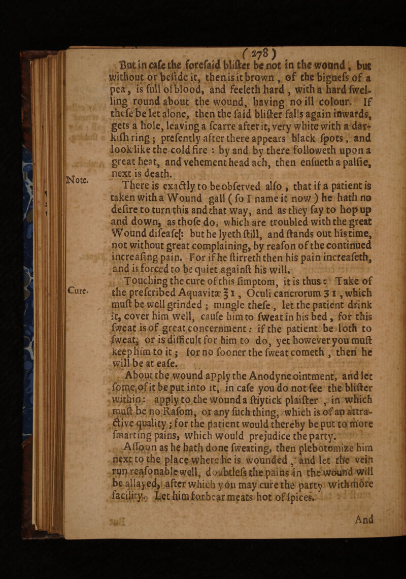 Note. Cure. But in cafe the Cotcfaia Wiftet be not in the wound, but without or betide it, then is it brown, of the bigoefs of a pea, is full of blood, and feeleth hard , with a hard fwel- ling round about the wound, having no ill colour. If thefe be let alone, then the fa id blifter falls again inwards, gets a hole, leaving a fcarre after it, very white with a dar- kifh ring; prefently after there appears black fpots, and look like the cold fire : by and by there followeth upona great heat, and vehement head ach, then enfueth a palfie, next is death. / ‘4. :'S There is exaftly to be obferved alfo , that if a patient is taken with a Wound gall ( To I nameic now) he hath no defire to turn this and that way, and as they fay to hop up and down, asthofe do, which are troubled with the great Wound difeafef: but he ly eth ftill, and ftands out his time, not without great complaining, by reafon of the continued increafing pain. For if he ftirreth then his pain increafeth, and is forced to be quiet againft his will. Touching the cure of this fimptom, it is thus: Take of the prefcribed Aquavitae §1, Oculi cancrorum 31, which muff be well grinded ; mingle thefe , let the patient drink It, cover him well, caufe him to fWeatin his bed, for this fweat is of great concernment .• if the patient be loth to fweati or is difficult for him to do, yet however you muft keep him to it; for no fooner the fweat cometh , then he will be at eafe. About the wound apply the Anodyne ointment, and let fpmAofit be put into it, in cafe you do not fee the blifter within: apply to the wound a ftiytick plaiftef , in which pt be no Rafom, or any filch thing, which is o f an aftra- dive quality; for the patient would thereby be put to more fmarting pains, which would prejudice the party. Afioon as he hath done fweating, then plebotomize him next to the place where be is wounded,? and let the vein run reafonablewell, doubtlefs the pains in the wound will be allayed* after which y ou may cure the party withmdre facility. Let him forbear meats hot of fpices. And