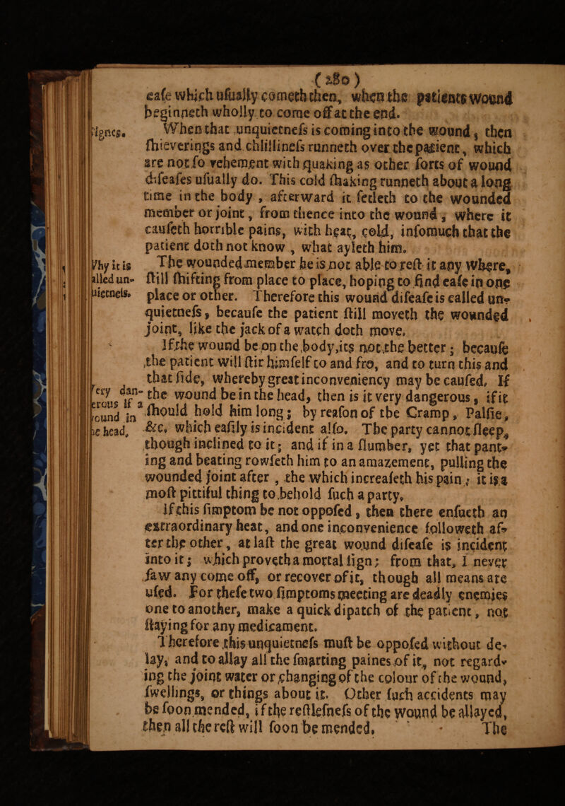 ■%nci. jhf it is illed un» uigtneis. rci7 dan erous if ; round in ic head. • ■ (t$0) ' ' ga(e which ufaaffy comecb then, when the patients wound begtnneth wholly to come off at the end. When that unquietnefs is coming into the wound, then fhieverings and chlillinefs runneth over the palienc, which are notfo vehement with quaking as other forts of wound difeafes ufualiy do. This cold ihakirsg runneth about a long time in the body , afterward it fecleth to the wounded member or joint, from thence into the wound , where it caufeth horrible pains, with heat, cold, infotnudi that the patient doth not know , what ayieth him. The wounded .member be is not able to reft it any where, ftill fhifting from place to place, hoping to find eafe in on? place or other. Therefore this wound difeafe is called un» quietnefs , becaufe the patient ftill moveth the wounded joint, like the jack of a watch doth move, Jfjhe wound be .on the .body,its not.the better; becaufe ,the patient will ftir himfelf to and fro, and to turn this and that fide, whereby great inconveniency may be caufed, If the wound be in the head, then is it very dangerous, {fit ihould hold him long; by reafonof tbe Cramp, Paifie, &c„ which eafily is incident alfo. Tbe party cannot fleep4 though inclined to it; and if in a flurober, yet that pant* ing and beating rowfeth him to an amazement, pulling the wounded joint after, the which increafeth his pain j it is a moft pittiful thing to behold fuch a party, lfithis fimptom be not oppofed, then there enfueth an je&rraordinary heat, and one inconvenience followeth af» ter the other, atlaft the great wound difeafe is incident into it | which provetha mortal fign; from that, I never faw any come off, or recover of it, though all means are ufed. for thefe two fimptoms meeting are deadly enemies one to another, make a quick dipatch of the patient, not flaying for any medicament. Therefore .this unquietnefs tnuftbe oppofed without de¬ lay, and to allay all the fmarting painesofit, not regard* ing the joint water or .changing of the colour of the wound, fwellmgs, or things about it. Other fuch accidents may be foon mended, i f the reftlefnefs of the Wound be allayed, then all the reff will foon be mended, ♦ The ^