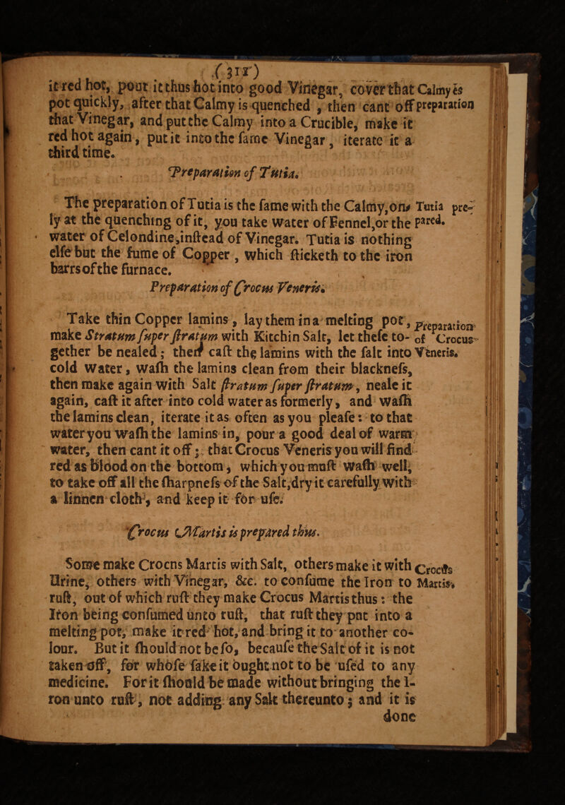 . . ■ . ' (f/W) it red hot, poor it thus hot into good Vinegar, cover that Calmy « pot quickly, after that Calmy is quenched , then cant off preparation that Vinegar, and put the Calmy into a Crucible, make it red hot again, put it into the fame Vinegar iterate it a third time. ^Preparation of Tutia, _ • ; **y V . ' . •f' _ f1 . ; v 5 ' p *■ 't ' » V-- The preparation of Tutia is the fame with the Calmy,on* Tima pret¬ ty at the quenching of it, you take water of Fennel,or the PJred* water of Celondine,inftcad of Vinegar. Tutia is nothing cite but the fume of Copper , which fticketh to the iron barrsofthe furnace. • \ ’ * Preparation of (roc m Veneris* Take thin Copper lamins, lay them in a melting P0£, preparation make Stratnmfuperfiratnm with KitchinSalt, letthefeto- 0f Crocus- gether be nealed; their caft the lamins with the fait into Veneris, cold Water , wafti the lamins clean from their blacknefs, then make again with Salt ftratum fuper ftratttm, nealeit again, caft it after into cold water as formerly, and waflr the lamins clean, iterate it as often as you pleafe: to that wateryou wafti the lamins in, pour a good deal of warm water, then cant it off j; that Crocus Veneris you will find red as Blood on the bottom, which you muft wafti well, to take off all thefharpnefs of the Salt,dry it carefully with a iinnen cloth , and keep it for ufe. '(rocuf UWdrtis is prepared tkits. Some make Crocns Martis with Salt, others make it with croeffs Urine, others with Vinegar, &c. toconfume the Iron to Martin ruft, out of which raft they make Crocus Martis thus: the Iton being confumed Unto ruft, that ruft they pne into a melting pot, make it re# hot, and bring it to another co¬ lour. But it fhould notbefo, becaufe the Salt of it is not taken off , for whofeTake it ought not to be ufed to any medicine. For it ftioald be made without bringing the 1- ron unto ruft , not adding any Salt thereunto $ and it is done