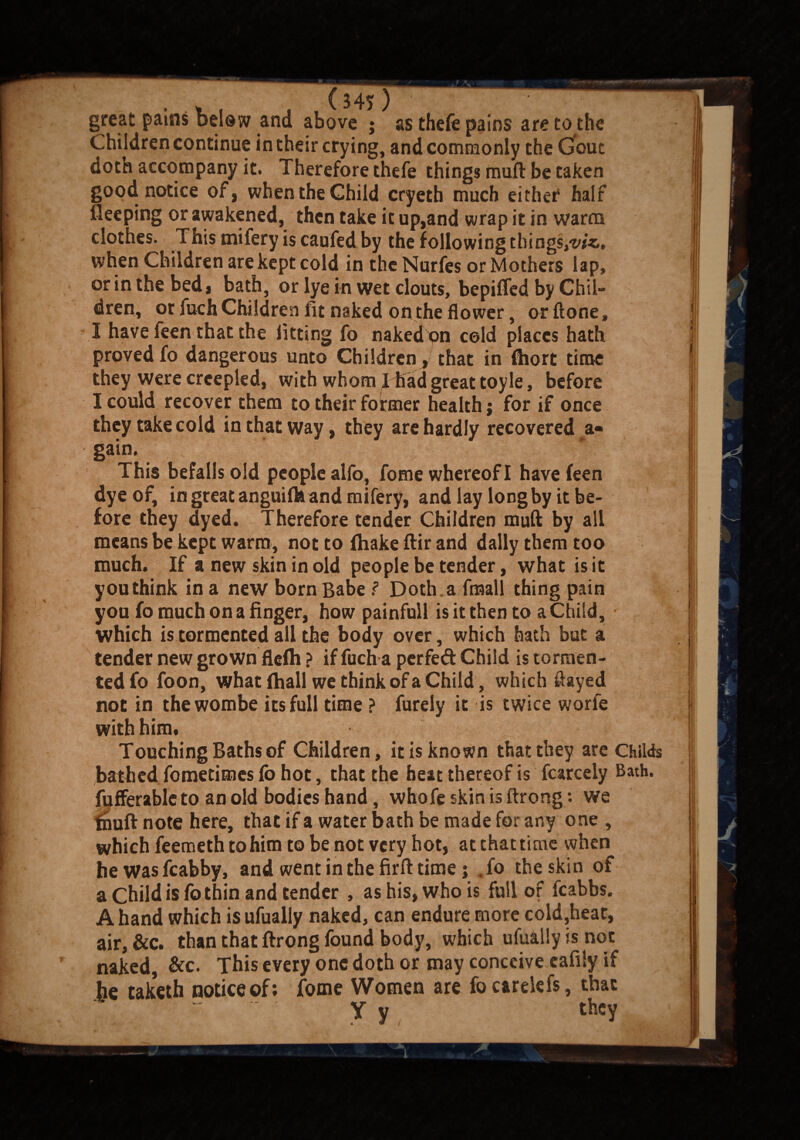 great pains below and above ; as theft pains are to the Children continue in their crying, and commonly the Gout doth accompany it. Therefore thefe things muft be taken good notice of, when the Child cryeth much either half fleeping or awakened, then take it up,and wrap it in warm clothes. This mifery is caufed by the following things,^**, when Children are kept cold in the Nurfes or Mothers lap, or in the bed* bath, or lye in wet clouts, bepiflcd by Chil¬ dren, or fuch Children fit naked on the flower, or ftone, I have feen that the lifting fo naked on cold places hath proved fo dangerous unto Children * that in fhort time they were creepled, with whom 1 had great toyle, before I could recover them to their fo inner health; for if once they take cold in that way, they are hardly recovered a« gain. This befalls old people alfo, fome whereof I have feen dye of, in great anguifk and mifery, and lay long by it be¬ fore they dyed. Therefore tender Children muft by all means be kept warm, not to fhake ftir and dally them too much. If a new skin in old people be tender, what is it you think in a new born Babe ? Doth a fmall thing pain you fo much on a finger, how painfull is it then to a Child, which is tormented all the body over, which hath but a tender new grown flefh ? if fuch a perfed Child is tormen¬ ted fo foon, what fhall we think of a Child, which flayed not in thewombe its full time ? furely it is twice worfe with him. Touching Baths of Children, it is known that they are Childs bathed fometimes fo hot, that the heat thereof is fcarcely Bath, fiifferable to an old bodies hand, whofe skin is ftrong: we fnuft note here, that if a water bath be made for any one , which feemeth to him to be not very hot, at that time when hewasfcabby, and went in the firft time j .fo the skin of a Child is fo thin and tender , as his, who is full of fcabbs. A hand which is ufually naked, can endure more coid,heat, air, &c. than that ftrong found body, which ufually is not naked, &c. This every one doth or may conceive cafily if he taketh notice of; fome Women are focarelefs, that y y they r