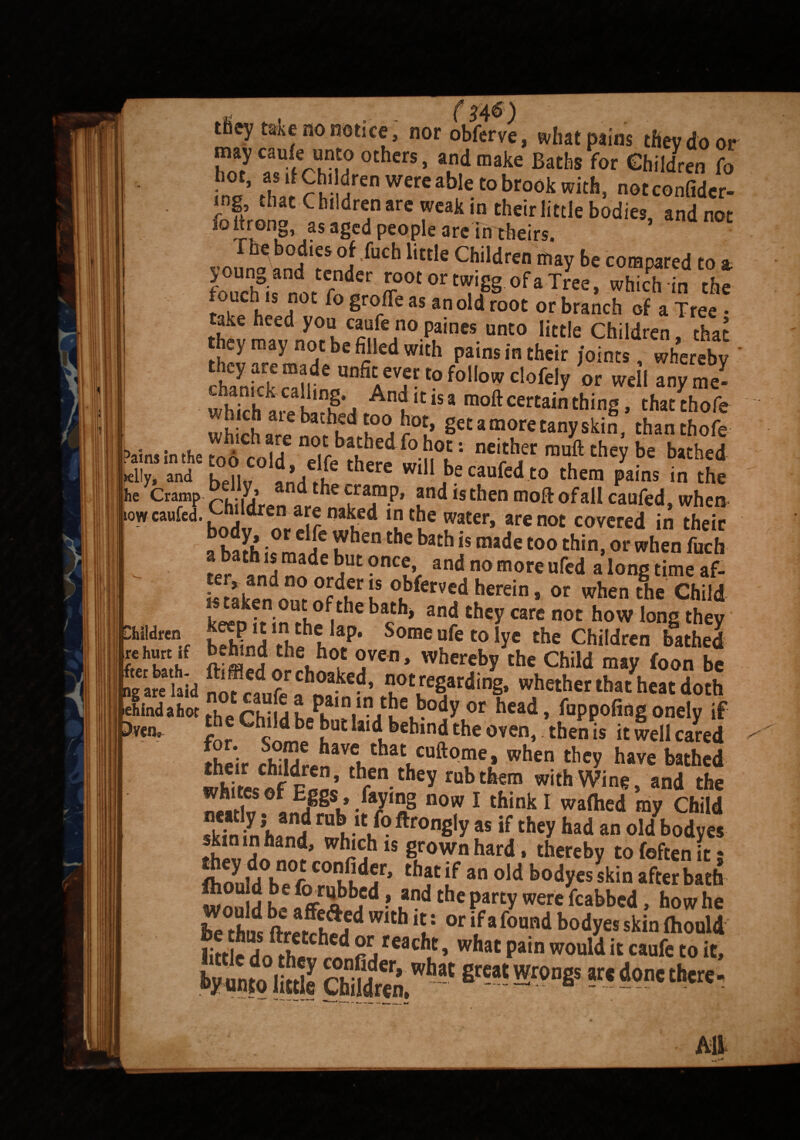 tbey take no notice, nor obferve, what pains they do or may caufe unto others, and make Baths for Children fo '° ’ *0' r h' aren were ah>le to brook with, notconfider- mg that Children are weak in their little bodies andnot fottrong, as aged people are in theirs. ’ ™In?abnH ? °lfCb little Children may be c01®psted to a. youn0 and tender root ortwigg of a Tree, which in the fouch ts not fo groffe as an old root or branch of a Tree take heed you caufe no paints unto little Children that £* ™y°S fii'ed with Pains in ** joints, Whereby chanick Slin^A ’T■'° f°° clofely or well any me- f’j Andlt,SJ moil certain thing, thatthofe wh chare ^rhkdA°acDL’ §cta,nor«tanyskin, thanthofe Pains in the Jo cold eTfcJhere wiM°h'' “ft mf tl,Cy be bathe<l Idly, and koi,, ,e w,|l be caufed to them pains in the kc Cramp “,,..y.’ “t,ie^ram.P. and is then moft of all cauied, when low canfed. Children nakecl in the water, are not covered in their a ha?h 0t * I* tbe batb is ma<le t00 thin, or when fuch Lt?at°nKd, and no more ufed a'longtimeaf- keen tt in thnf|ba«h’ an£tbey care not how ,onS they iff? a ,ktht P' Some nfe to lye the Children bathed oabl”d the hot oven, whereby the Child may foon be Ig arc laid not ”°egar<!‘ng. whether that heat doth 3m, ?e Cb,ld be but U,dbehind the oven, then is it well cared li. ’• bi?|je have that cuftome, when they have bathed whi'tesofFnnc thfen.they rubthfm with Wing, and the *™“fof EPS..faying now I think I waflied my Child skin m hand r^.lt.l®ftrong|y «if they had an old bodyes skin in hand, which is grown hard , thereby to foften it * flionldVpT C° ^ an bo^yes skin after bath hmol!2 Children,wbat fireat^r(>DSs sr‘done thcrc- Children Ire hurt if fter bath.