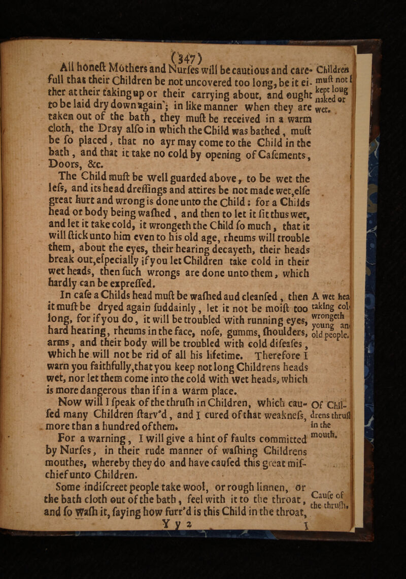 Aii honcft Mothers and Nurfes will be cautious and care- Children full that their Children be not uncovered too long) be it ei* mH^ not ther at their taking up or their carrying about, and ought JSL/o? to be laid dry downagain'j in like manner when they are wet, taken out of the bath, they muft be received in a warm cloth, the Dray alfoin which the Child was bathed, muft be fo placed, that no ayr may come to the Child in the bath, and that it take no cold by opening of Cafements, Doors, &c. The Child muft be well guarded above, to be wet the lefs, and its head dreftings and attires be not made wet,elfe great hurt and wrong is done unto the Child: for a Childs head or body being waftied, and then to let it fit thus wet, and let it take cold, it wrongeth the Child fo much, that it will flick unto him even to his old age, rheums will trouble them, about the eyes, their hearing decayeth, their heads break out,Specially if you let Children take cold in their wet heads, then fuch wrongs are done unto them, which hardly can be expreffed. In cafe a Childs head muft be waftied aud cleanfed, then A wet hea it muft be dryed again fuddainly, let it not be moift too ta^n§ C°1 long, forifyoudo, it will be troubled with running eyes, younfct!ln( hard hearing, rheums in the face, nofe, gumms, ftiouiders, old people, arms, and their body will be troubled with cold difeafes, which he will notbe rid of all his lifetime. Therefore I warn you faithfully,that you keep not long Childrens heads wet, nor let them come into the cold with wet heads, which is more dangerous than if in a warm place. Now will I fpeak of the thrufh in Children, which cau- of Chil¬ led many Children ftarv'd, and I cured of that weaknefs, drens thrufl more than a hundred of them. Jn t,ie For a warning, I will give a hint of faults committed mouth* by Nurfes, in their rude manner of wafhing Childrens mouthes, whereby they do and have caufed this great mif- chief unto Children. Some indifereet people take wool, or rough linnen, or the bath cloth ©ut of the bath, feel with it to the throat, ^ {f °l and fo Wafli it, faying how furr’d is this Child in the throat,1 e ru,'