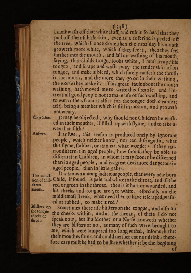 ©bje&ion. Anfwer. The condi¬ tion of Chil- Child, iffound, is pale andwhiteinthe throaty and.if it be drens mouth. I muff wafh off that white fluff, and rub it fo hard that they pull off their fubtile skin , even as a fofc rind is peeled off the tree, which if once done,then the next day his month groweth more white, which if they fee it, then they feel further into the mouth, and fall on waffling of his mouth, faying, this Childs tongue looks white, I muff ferape his tongue , and ferape and wafti away the tender skin of bis tongue, and make it bleed, which furely caufeth the thrufh in the mouth, and the more they go on in their waffling, the worfe they mak£ it. This great fault about the mouth waffling, hath moved me to write this Treatife, and I in¬ neat all good people not to make ufe of fuch waffling, and to warn others from it alfo .• for the tongue doth cleanfeit felf, being a member which is ftill in motion, and groweth not weary. It may be objected , why ffiould not Children be waffl¬ ed in their mouthes, if filled upwithfiyme, and to takea¬ way that filth ? I anfwer, this reafon is produced onely by ignorant people , which neither know , nor can diftinguifh, what this flyme, flabber, or skin iswhat wonder ? if they can¬ not difrern it in aged people* how fhouldthey be able to difeern it in Children, in whom it may fooner be difeerned than in aged people, and is a great deal more dangeronsin aged people, than in little Babes. It is known among judicious people, that every new born :cr_j :_t_j . J . .... . Bliffers on the tongue cheeks or jhroat- red or green in the throat, then is it hurt or wounded, and his cheeks and tongue are yet white, efpecially on the middlemoft flreak, what need then to have it feraped,waffl¬ ed or rubbed, to make it red ? Sometimes there rife blifferson the tongue, and alfo on the cheeks within , and at the throat; of thefe I do not fpeak now, but if a Mother or a Nurfe knoweth whether they are blifters or no, as many of fuch were brought to me, which were tampered too long withal, infomuch that their mouthes flunk,and could neither eat nor drink; there¬ fore care muff be had to be fare whether it be the begining '* VvI; ‘..“ * • of