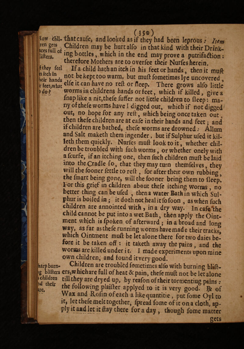 - (H®) Sow tUU that caufe, and looked as if they had been leprous• Item i«fllUfChildren m8y be hurt alfo in that kind with their Drink- Eifters. *“8 bottles , which in the end may prove a putrifaflion i therefore Mothers are to overfee their Nurfes herein. Mey fcel If a child hathan itch in his feet or hands* then it muft heirhands ke kept too warm, but muft fometimes lye uncovered, rfeer,what elfe it can have no reft or fleep. There grows alfb little ) dp * worms in childrens hands or feet, which if killed, give a fnap like a nit,thefe fuffer not little children to fleep: ma¬ ny of thefe worms have I digged out, which if not digged out, no hope for any reft, which being once taken out, then thefe children are at eafe in their hands and feet; and if children are bathed, thefe worms are drowned.- Alium and Salt maketh them ingendcr, but if Sulphur ufed it kil- leth them quickly. Nurfes muft look to it, whether chil¬ dren be troubled with fuch worms, or whether onelywith a feurfe, if an itching one, then fuch children muft be laid into the Cradle fo, that they may turn themfelves, they will the fooner fettle to reft , for after their own rubbing | the fmart being gone, will the fooner bring them to fleep! I For this grief in children about thefe itching worms , no better thing can be ufed , then a water Bath in which Sul¬ phur is boiled m; itdothnothealitfofoon , aswhen fuch children are annointed with , in a dry way. In cafe'the child cannot be put into a wet Bath, then apply the Oint- I menc which is fpoken of afterward j in a broad and long way, as far as thefe running worms have mad e their tracks which Ointment muft be let alone there for two daies be¬ fore it be taken off: it taketh away the pains, and the worsas are killed under i t. I made experiments upon mine own children, and found it very good, harp bum- Children are troubled fometimes alfo with burning blift- [lg blifters ers,which are full ofheat&pain, thefe muft not be let alone !d thH? Cj11 ^ are drFd UP> by rcafon of their tormentiug pains .♦ ire. the foiIoW!'ng plaiftcr applyed to it is very good. of Wax and Rofin of each a like quantitie, put fome Oyl to i it, let thefe melt together, fpreadfomeofiton acloth, ap- ply it and let it ftay there for a day, though fome matter