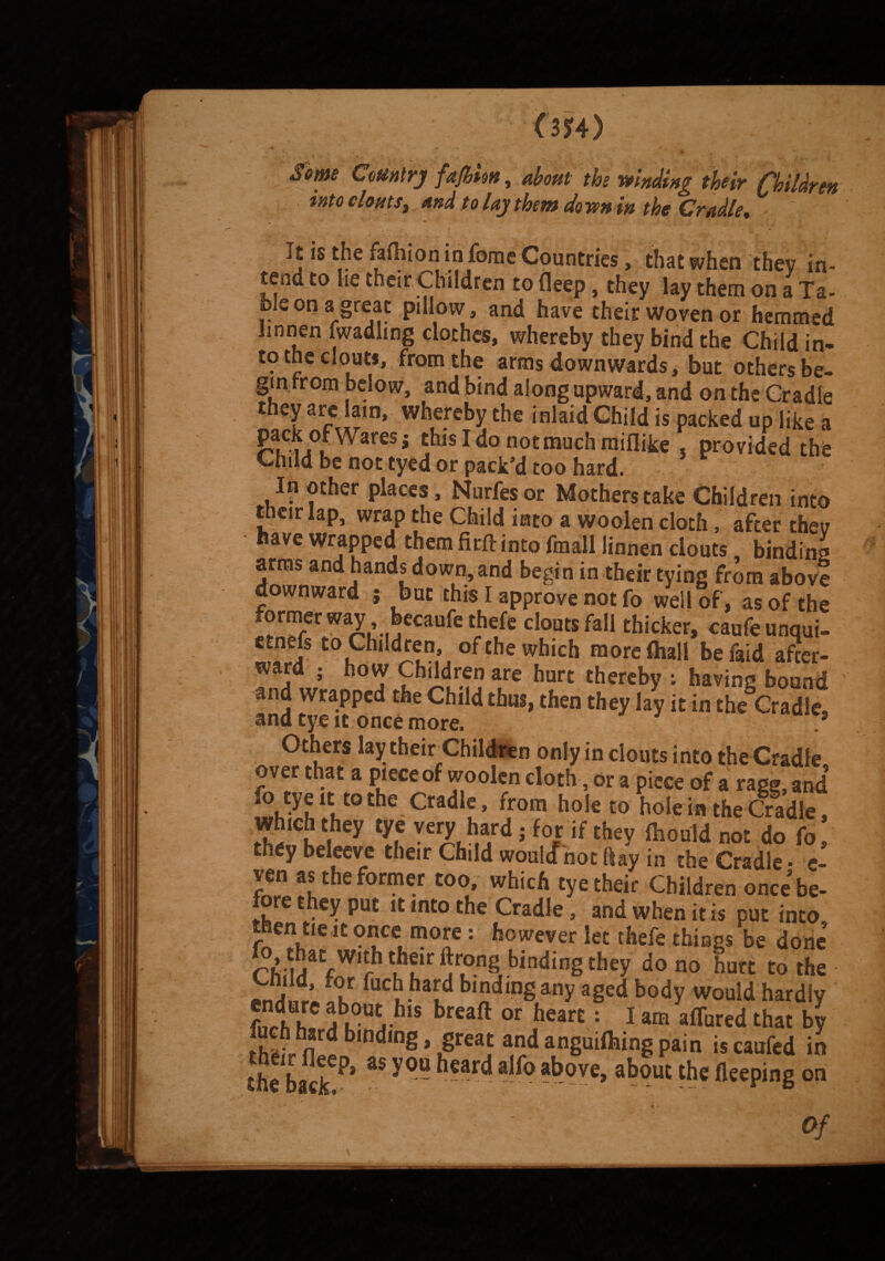 OJ4) ... t •••.- * /' . ,*T ^. > v ^ Yafim, about the winding their Children intocloutSy and to lay them down in the Cradle* It is the Muon in fome Countries, that when they in- tend to lie their Children to deep, they lay them on a Ta¬ ble on a great pillow, and have their Woven or hemmed imnen fwadling cloches, whereby they bind the Child in* to the clout*, from the arms downwards, but others be¬ gin from below, and bind along upward, and on the Cradle they are lain, whereby the inlaid Child is packed up like a pack of Wares j thisldonotmuchmiflike . provided the Child be not tyed or pack’d too hard. In other places, Nurfesor Mothers take Children into their lap, wrap the Child into a woolen cloth, after they have wrapped them firft into fmall linnen clouts, binding arms and hands down, and begin in their tying from above downward ; but this I approve not fo well of, as of the former way , becaufe thefe clouts fall thicker, caufeunqut- etnefs to Children, of the which more (hall be faid after¬ ward ; how Children are hurt thereby ; having bound and wrapped the Child thus, then they lay it in the Cradle, and tye it once more. * Others lay their Children only in clouts into the Cradle over that a piece of woolen cloth, or a piece of a rage, and fo tyeu tothe Cradle, from hole to hole in the Cradle, Wh!ch they tye very hard j for if they ihould not do fo, they beleeve their Child would not ftay in the Cradle • e- ven as the former too, which tye their Children once be¬ fore they put it into the Cradle, and when it is put into then tie it once more: however let thefe things be done fW‘? ?Pr ^°.n§ bindinS they do no hurt to the fucbha[d bljjdmg any aged body would hardly fi?rdh h !u?U4-hlS breaft or hearE: 1 am affured that by n b,ndmg»,great and anguifhing pain is caufed in the^aciT^* ^ ' °U a^°a^ove> a^9u£ fleeping on