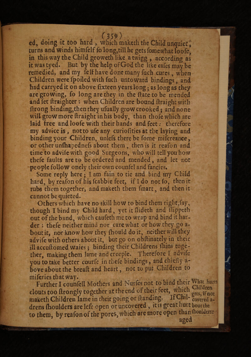 ( - cd, doing It too hard , which maketh the Child unquiet, turns and winds himfelf fo long,till he gets fomewhat loofe, in this way the Child groweth like a twigg , according as tt was tyed. But by the help ofGod the like cafes maybe remedied, and my felf have done many fuch cures, when Children were fpoiied with fuch untoward bindings, and had carryed it on above fixteen years long; as long as they are growing, fo long are they in the Bate to be mended and fet ftraighter: when Children are bound ftraighc with ilrong binding,then they ufually grow crooked 5 and none will grow more ftraight in his body, than thole which are laid free and loofe with their hands and feet.- therefore my advice is, not to ufe any curiolities at the laying and binding your Children, unlefs there be fome roifcreance, < or other unfhapednefs about them, then is it reafon and time to advife with good Surgeons, who will tell you how thefe faults are to be ordered and mended, and let not people follow onely their own counfel and fancies. Some reply here; I am fain to tie and bind my Child hard, by reafon of his feabbie feet, if Ido not fo, then it mbs them together, and maketh them fmart, and then it cannot be quieted. Others which have no skill how to bind them right,fay,, though I bind my Child hard, yet it Bideth and fiippeth out of the band, which caufeth me to wrap and bind it har¬ der : thefe neither mind nor care what or how they go a- bout it, nor know how they fhould do it, neither will they advife with others about it, but go on obftinately in their ill accuftomed waits 5 binding their Childrens Ihins toge¬ ther, making them lame and creeple. Therefore! advife you to take better courfe in thefe bindings, and chiefly a- bove about the bread and heart, not to put Children to miferies that way. ..... m ' Further I counfell Mothers and Nurfes not to bind their what hmn clouts too ftrongly together at the end of their lect, which ‘ maketh Children lame in their going or (landing. IfChu- covere£j a_ drens flioulders are left open or uncovered, it is great nurt bout the to them, by reafon of the pores, which are more open thanflwoidcrsr ■ ----- — . t. ' aged' ■ b ; I