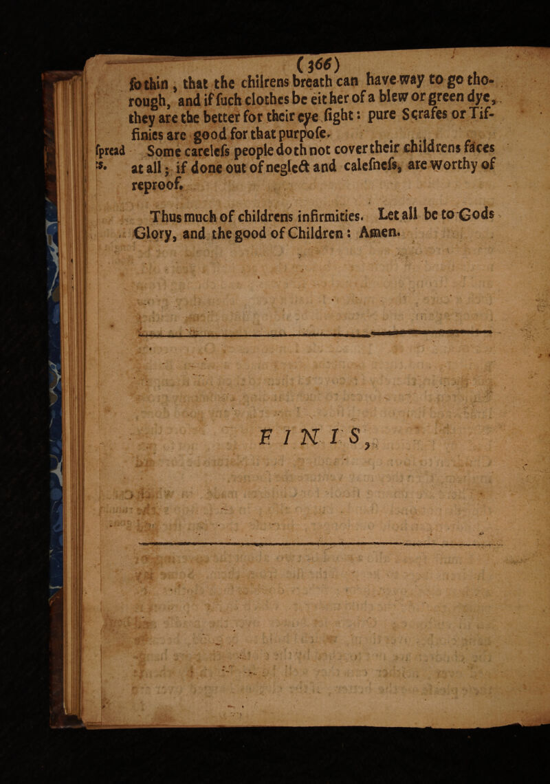 |b thin , that the chilrens breath can have way to go tho¬ rough, and if fuch clothes be eit her of a blew or green dye , they are the better for their eye fight *• pure Scrafes or Tif- finies are good for that purpofe fpread [*• at all j m . —7 Thus much of childrens infirmities. Let all be to<£ods Glory, and the good of Children: Amen. ' > . ... ■ i m. ... rt -uMiiirOjiTi F 1 K 1 S li lit y.-p'> . murmtmm t w f'-V