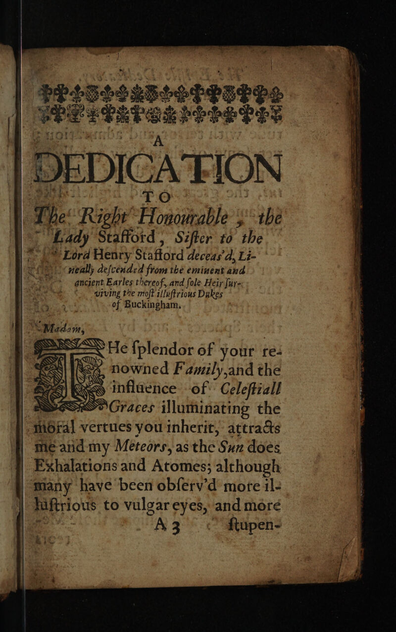 ae , ) | $P25teesseceseos | SPLEPEPSSLPS PEPE A | gee TO at i The Right’ Honourable ;'° the y” Bady Stafiord, Sifter to the .* Lord Henry Staftord deceas’d, Li- neally de{cended from the eminent and ancjent Earles thereof, and fole Heir fur- aiving the moft illuftrious Dakes of Buckingham, 4 Pa a 4 S &gt;) So a Graces illuminating the -m6ral vertues you inherit, attracts me and my Meteors, asthe Suz does | Exhalations and Atomes; alchough many have been obferv’d mote il- hiftrious to vulgar eyes, and more