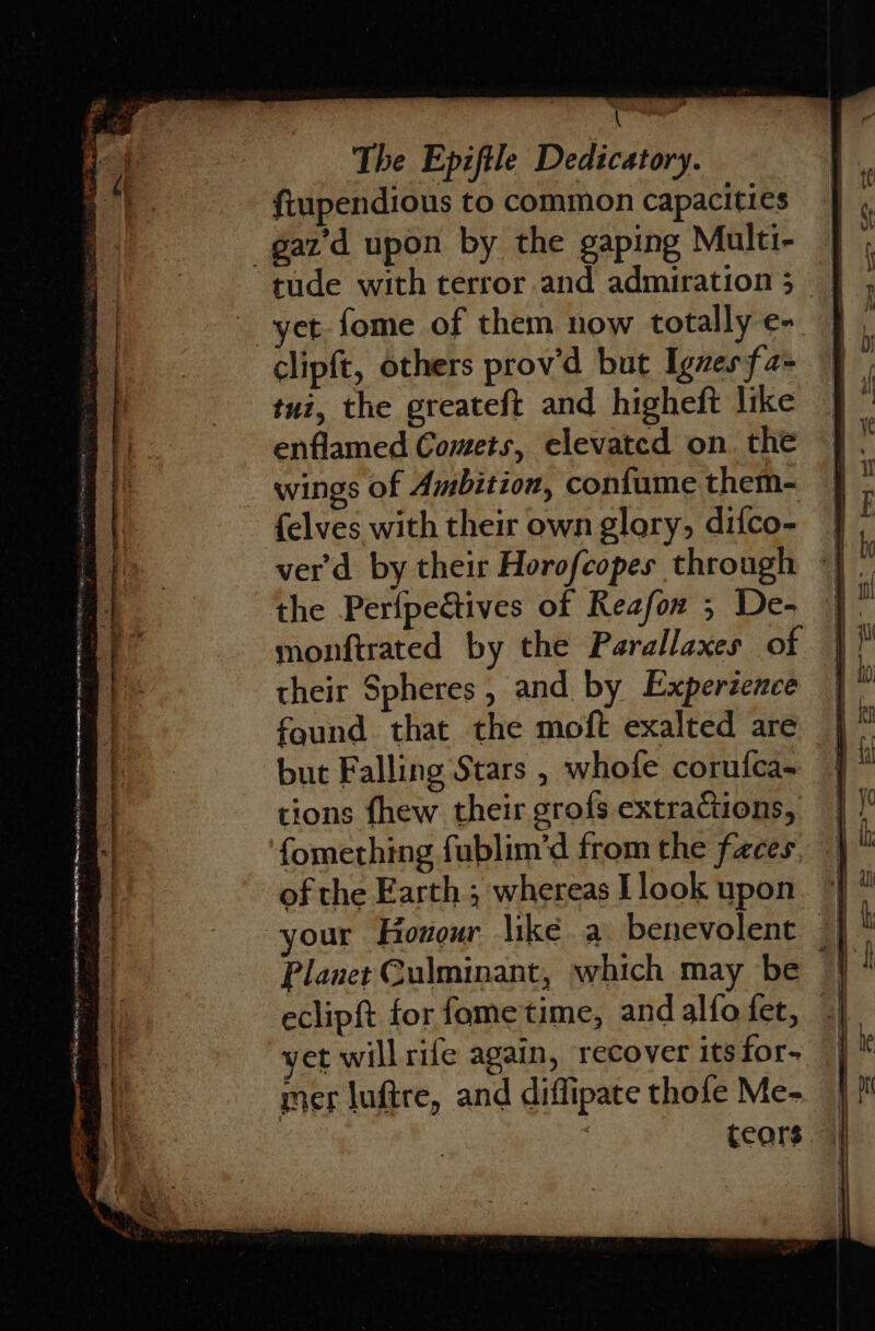fiupendious to common capacities _gaz'd upon by the gaping Multi- | ‘tude with terror and admiration; | yet. fome of them now totally e-. clipft, others prov’d but Iguesfa- tui, the greateft and higheft like enflamed Comets, elevated on. the wings of Ambition, confume them- {elves with their own glary, difco- ver'd by their Horofcopes through the Perfpectives of Reafon ; De- monftrated by the Parallaxes of their Spheres, and by Experzence | faund that the moft exalted are | * but Falling Stars , whofe corufca- | tions fhew their grofs extractions, fomething fublim’d from the faces. of the Earth; whereas Llook upon. “| our Hoxour like a benevolent Planet Culminant, which may be q eclipft for fome'time, and alfo fet, | yet willrife again, recover its for- : mer luftre, and diffipate thole Me- | ceors |