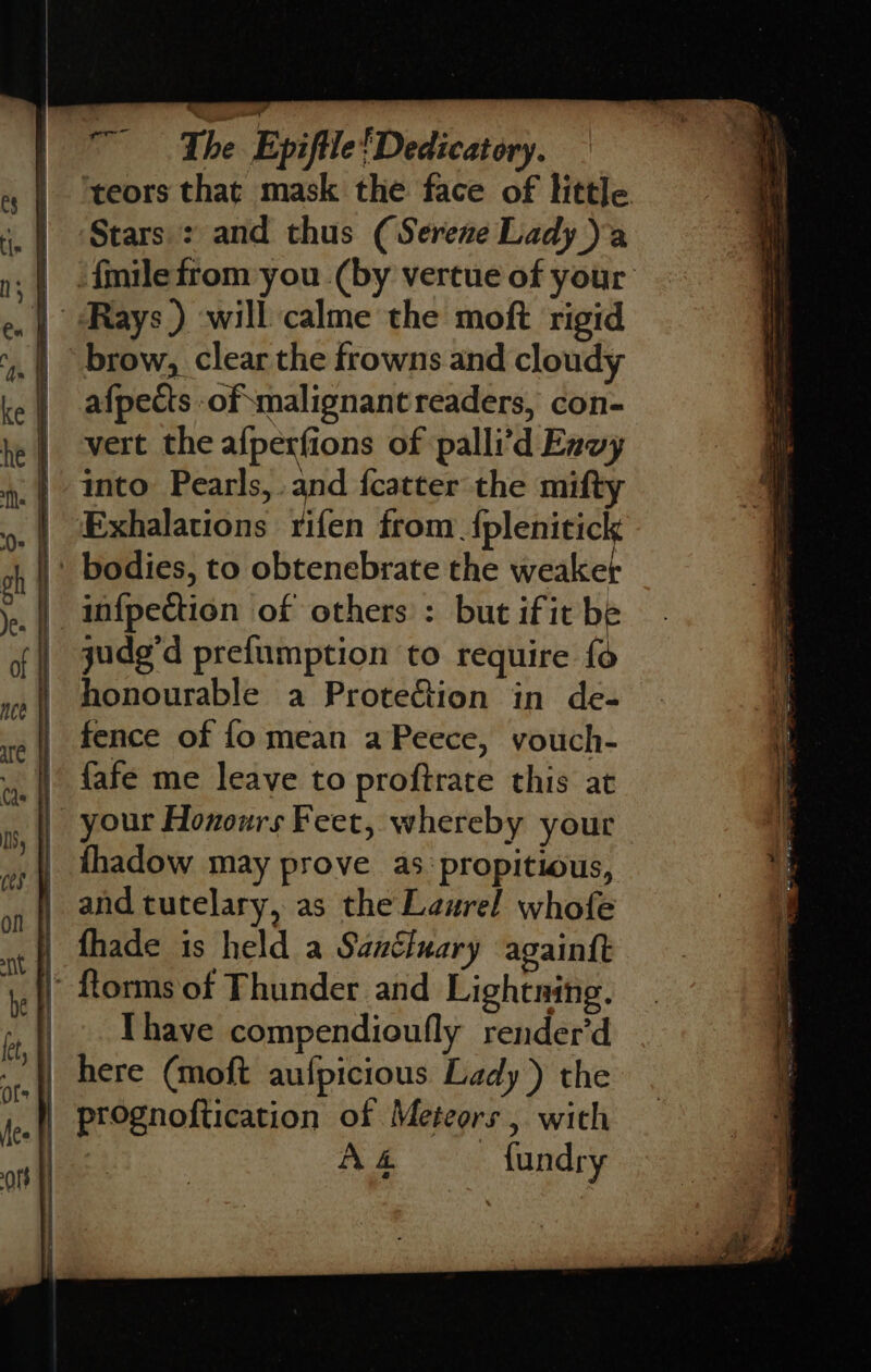 ‘teors that mask the face of little. Stars : and thus (Serene Lady) .| .fmilefrom you (by vertue of your | Rays ) will calme the moft rigid afpects of malignant readers, con- vert the afperfions of palli’d Envy into Pearls, and {catter the mifty Exhalations rifen from. ‘eee infpection of others : but if it be judg'd prefumption to require fo honourable a Protection in de- fence of fo mean a Peece, vouch- _}) fafe me leave to proftrate this at your Honours Feet, whereby your | thadow may prove as propitious, and tutelary, as the Laurel whofe fhade is held a Sanéluary againtt  florms of Thunder and Lightning. [have compendioufly render’d here (moft aufpicious Lady) the | prognoftication of Meteors , with | A &amp; fundry