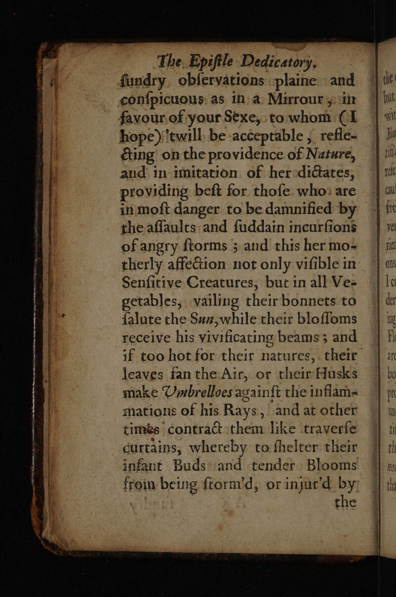 ul ‘ IER TE TNE HS EA IO TTR » fundry, obfervations :plaine and confpicuous: as 1n) a. Mirrour y: tir favour of your S€xe,.to whom (I hope)/‘twill: be acceptable , refle- éting on the providence of Nature, and in imitation. of her«didctates, providing beft for thofe. who: are the aflaults and fuddain incurfions of angry ftorms ; and this her mo- therly affection not only vifible in Senfitive Creatures, but in all Ve- getables, vailing their bonnets to falute the Suz,while their bleffoms receive his yivificating beams 3 and if too hot for their natures, their leaves fan the,Air, or their Husks make Umbrelloes again{t the inflam mations of his Rays, and at other timés contract them like traverfe curtains, whereby tofhelter their | infant Buds-:and tender Blooms. * froin being ftorm’d, or injur‘d ny the