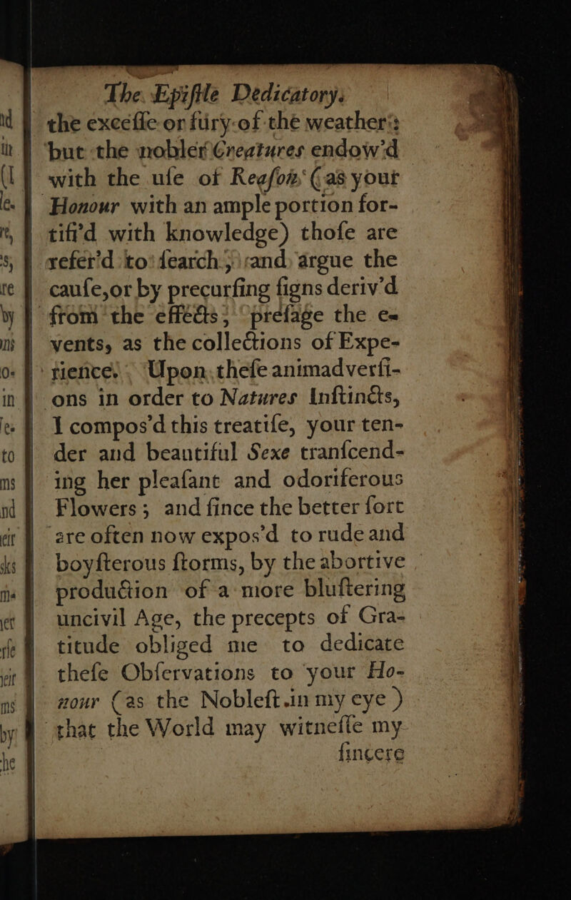 | the exceffe-or fury-of thé weathers: ‘bute the nobler Creatures endow'd with the ule of Regfon‘ (as yout Honour with an ample portion for- | tiffd with knowledge) thofe are refet'd ‘to! dearch., rand) argue the caufe,or by precurfing figns deriv’d | from ‘the effédts} “prefage the e~ yents, as the collections of Expe- rience’. Upon, thefe animadverfi- ‘ons in order to Natures Inftincts, I compos’d this treatife, your ten- der and beautiful Sexe tranfcend- ing her pleafane and odortferous Flowers; and fince the better fort are often now expos’d to rudeand boyfterous ftorms, by the abortive _ prodution of a more bluftering uncivil Age, the precepts of Gra- titude obliged me to dedicate thefe Obfervations to your Ho- | nour (as the Nobleft.in my eye ) that the World may witnefle my. | {incere