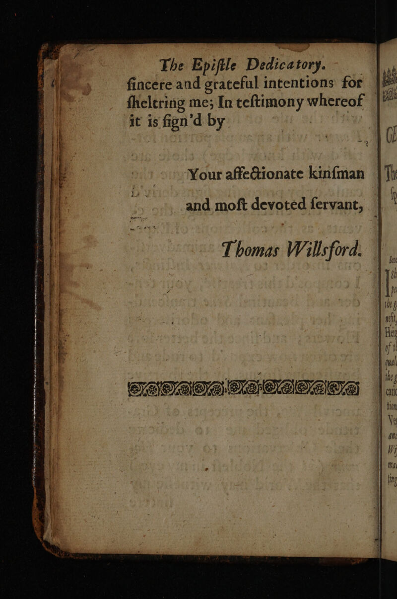 fincere and grateful intentions for fheltring me; In teftimony whereof it is fign’d by Your affeGionate kin{man and moft devoted fervant, Thomas Willsford. - 7 : &lt;_&lt; a a Al Son gee ae ' ‘ ¢~ TE en OR Te ge ee