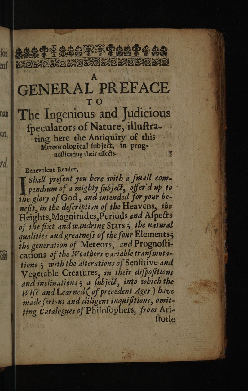 BELEE BIR ER LID S BS wiOeXORtoOstOera AOXOOO AD | A | | GENERAL PREFACE | T O . The Ingenious and Judicious | fpeculators of Nature, illuftra- ting here the Antiquity of this Meteorological fubjet, in prog- nofticating their effects. Wl pendium of a mighty fubjet, offer'd up to - | the glory of God, and intended for your be- | nefit, in the defcriptivn of the Heavens, the | Heights, Magnitudes,Periods and Afpects | of the fixt and mandring Stars 5, the natural | qualities and greatne/s of the four Elementss |_ the generation of Meteors, azd Prognofti- | cations of the Weathers variable tran{uuta- tions 3 with the alterations of Seniitive and | Vegetable Creatures, in iheir difpofitions |. and inclinations 3 a fubjed, into which the Wife and Learned ( of precedent Ages ) have made ferions and diligent inquifitions, omit- ting Catalogues of Philofophers, from Ari- {totle