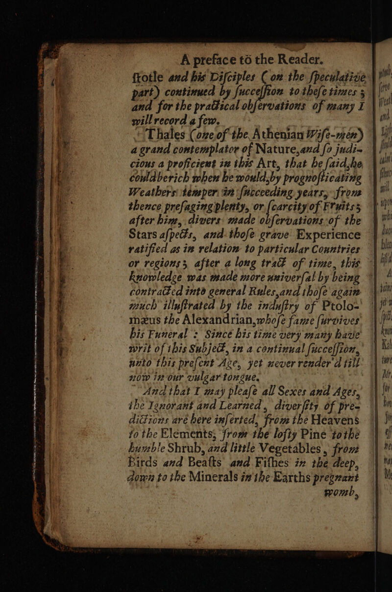 Faas Siem BANE Sie ae Z A preface to the Reader. part) continued by fucceffion tothefe times ; willrecord a few. a grand contemplator of Nature,aud fo judi= cious a proficient in this Art, that be faidhe couldberich when he wouldsby prognofticating Weathers temper in fncceeding years, front thence prefaging plenty, or.[(carcity of Fruitss after him, divers: made obfervations of the Stars afpedts, and-thofe grave Experience ratified as in relation to particular Countries or regions, after a long tra of time, this knowledge was made more univerfal by being contraed int general Rules,and thofe again much illuftrated by the indufiry of Ptolo= maus the Alexandrian, whofe fame (urvives bis Funeral : Since bis time wery many have writ of this Subjed, in a continual fuccelfion, unto this prefent Age, yet never render d fill now in our vulgar tongue. | And that I may pleafe all Sexes and Ages, didions aré here inferted, from ihe Heavens fo the Elements; ‘from the lofty Pine tothe humble Shrub, azd little Vegetables, from Birds avd Beafts and Fifhes in tbe deep, down to ibe Minerals inthe Earths pregvant yom,