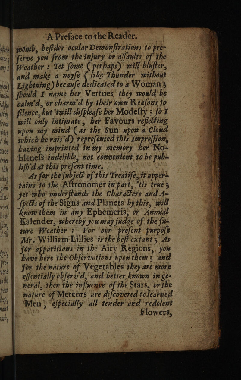 A Preface totheReader, diel) pomb, befides ‘ocular Demonftrations to pre~ nese ferve you from the injury or affanlts of the ny i) Weather : Yet fome (perhaps): will blufter, | and make a woyfe ( like Thunder withoup yo) Lightaing ) becaufe dedicated to a Womans udin§) fhould I name her Vertues' they would’ be dy) calm’, or charm'd by their own Reafons to lin | filence, but ‘twill difpleafe her Modelty 5 fo 7 som | wvill only intimate, her Favours refiedting lis | Upow tay mind Cas the Sun: upon a Cloud Fi | apbich he rats ‘d) reprefented this Imprelfion, nce | Baving imprinted in ny memory her No» nin | blenefs indelible, not convenient. to be pub thy | Hfh'd at this prefent time. : t cin | AS for the {ubjet of this Treatife, st apper~ vin | Pains to the Aftronomer in part, “tis trae loc | get who’ underftands the Charatters and A~ joo |_Jpeces of the'Signs and.Planets' by this, will hiss | RnOW them in any Ephemetis, or Axnual ry | Kalender, whereby you may judge of. the fu= jay tere Weather’: For ‘on prefent purpose . Mr. William nt isthe befi extant 3 As OW for apparitions in ibe Airy Regions, . yor ie te el Saehic Rs etriegl BY few’? el | for the nature of Vegetables they are more |. effeatially obfere'd,' and better known in ge- neral, then the influcaee’ of the Stars, or the | wature of Meteors are difcovered tclearned | Men} “efpeczally all tender and ‘redolent | | Flowers,
