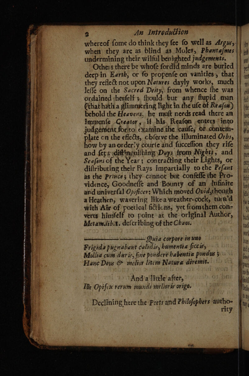 - . z m y 4 An Introduction whereof fome do think they fee fo well as Argusy| | jy when they are as blind as Moles, Phantafmes | | »\ undermining their wilful benighted judgements. || Otheis there be whofe fordid minds are buried re deepin Earth, or fo propenfe on vanities, that |} iy they refle&amp; not upon Natures dayly works, much }} 4 Ieffe on the Sacred Deity, from whence fhe was }| ordained :herfelf 3. thould. bue any ftupid man }| j) €that hatha glimmering light in the ufe Of Reafow) || ( behold the Heavens, he muft needs read there an || jy immente -Creator, -if his, Reafon -enters “into | judgement forto ¢xaming the caufe; orcontei- | plate on the effe&amp;ts, cbferve the illuminated Orbs, | how by an orderly courfe and fucceflion they rife | and {ery sdiftinguilhing Dvys from Nights, and }) Seafens of the Year; contraéting their Lights, or | diftributing their Rays impartially to che Pefant | as the Prizce; they-cannot but confefle the Pro- ||); Te Opifix rerum mundi melior@ ovigo. Declining here the Pcets and Philofopbers autho- | rity