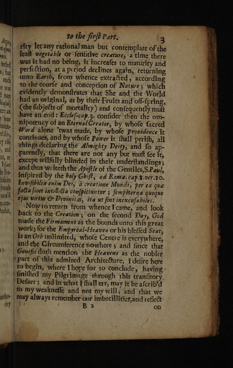 eats, | Nutied Much tain) cre an + into Wei: d Orb cv tile and ts, oF | Pefant Infinite hough twin'd \uthor, by autho» rity t0 the firft Part, '3 rity letany rational man but contemplate of the was ithad no being, it increafes to maturity and perfection, at a period declines again, returning unto Earth, from whence extra&amp;ted , according evidenély' demonftrates that She and the ‘World had'an original, as by their Froits and off-{pring, (the fubjedts.of mortality) and confequently mutt have anend : Ecclef-cap.3. confider then the om- nipotency of an Eternal Creator, by whole facred Word alone twas made, by whofe Providence it continaes, and by whofe Power it {hall perith, all things declaring the’ Abmighty Deity, and fo ap- parently, that there'are not any but mutt {ee it, except wilfully blinded in their underftandings; and thus writeth the Afoftle of the Gentiles,S.Pau/, infpired ‘by the #oly Ghift, ad Roma: Cap.¥.ver.20. Lnvifibilix enim Dei, 2 creatione Mundi, pev ea que cpus virtis © Divinit a, ita at fiat inexcufabiles. Nowtoreturn from whence Icame, and look isan'Orb unlimited, ‘whole Centre is everywhere, atid the’ Circumference nowhere s and fince that finifhed ‘my Pilgrimage ‘through ‘this tranfitory. to my'weakneffe and not my will; ‘and that we ~% Se ee ee Sg ae a eo Ms Ee ae — ee peaties oe = : . _—- ie - — =